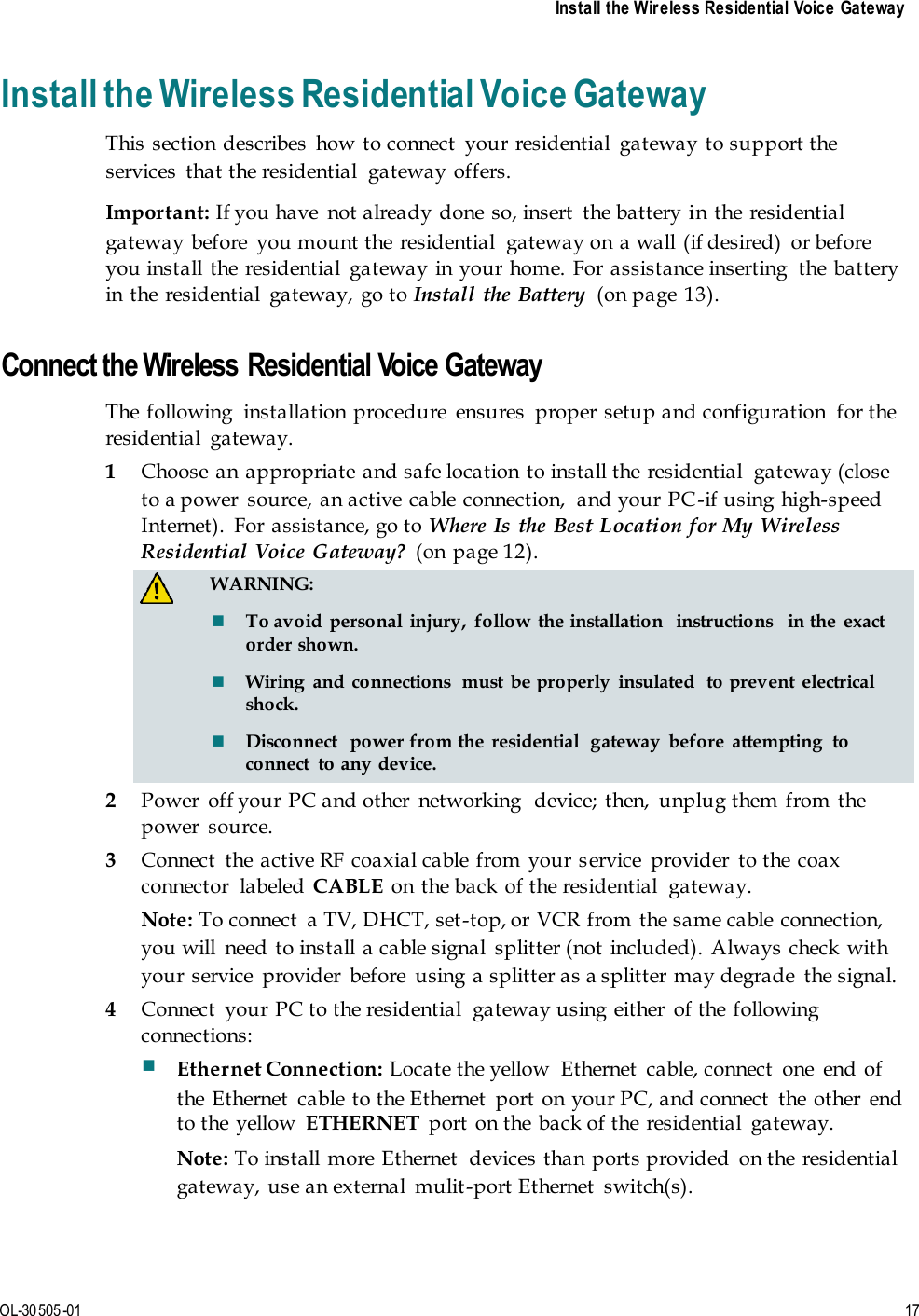     Install the Wireless Residential Voice Gateway   OL-30505-01 17  Install the Wireless Residential Voice Gateway This  section describes  how to connect  your residential  gateway to support the services  that the residential  gateway offers.   Important: If you have  not already done so, insert  the battery in  the residential gateway before  you mount the residential  gateway on  a wall (if desired)  or before you install the  residential  gateway in your home. For  assistance inserting  the battery in the residential  gateway, go to Install the Battery  (on page 13).   Connect the Wireless Residential Voice Gateway The  following  installation procedure  ensures  proper setup and configuration  for the residential  gateway. 1 Choose an  appropriate and safe location  to install the residential  gateway (close to a power  source, an active cable connection,  and your PC-if using high-speed Internet).  For  assistance, go to Where Is the Best Location for  My Wireless Residential  Voice Gateway?  (on page 12).   WARNING:  To avoid  personal  injury,  follow  the installation  instructions  in the  exact order shown.  Wiring  and  connections  must  be properly  insulated  to prevent  electrical shock.  Disconnect  power from the  residential  gateway  before  attempting  to connect  to any device. 2 Power  off your PC and other  networking  device;  then,  unplug them from  the power  source. 3 Connect  the active RF coaxial cable from your service  provider  to the  coax connector  labeled  CABLE on the back of the residential  gateway. Note: To connect  a TV, DHCT, set-top, or  VCR from the same cable connection, you will  need to install a cable signal  splitter (not  included). Always check with your service  provider  before  using a splitter as a splitter may degrade  the signal. 4 Connect  your PC to the residential  gateway using either  of the following connections:  Ethernet Connection: Locate the yellow  Ethernet  cable, connect  one  end of the Ethernet  cable  to the Ethernet  port on your PC, and connect  the other  end to the  yellow  ETHERNET  port  on the back of the  residential  gateway. Note: To install more Ethernet  devices than ports provided  on the  residential gateway, use an external  mulit-port Ethernet  switch(s). 