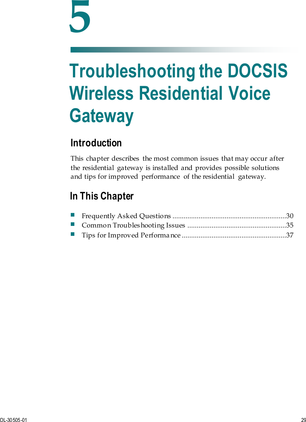   OL-30505-01 29  Introduction This  chapter  describes  the most common issues  that may occur after the residential  gateway is installed  and provides possible solutions and tips for improved  performance  of the residential  gateway.    5 Chapter 5 Troubleshooting the DOCSIS Wireless Residential Voice Gateway In This Chapter  Frequently Asked Questions  .............................................................30  Common Troubleshooting Issues  .....................................................35  Tips for Improved Performa nce ........................................................37 
