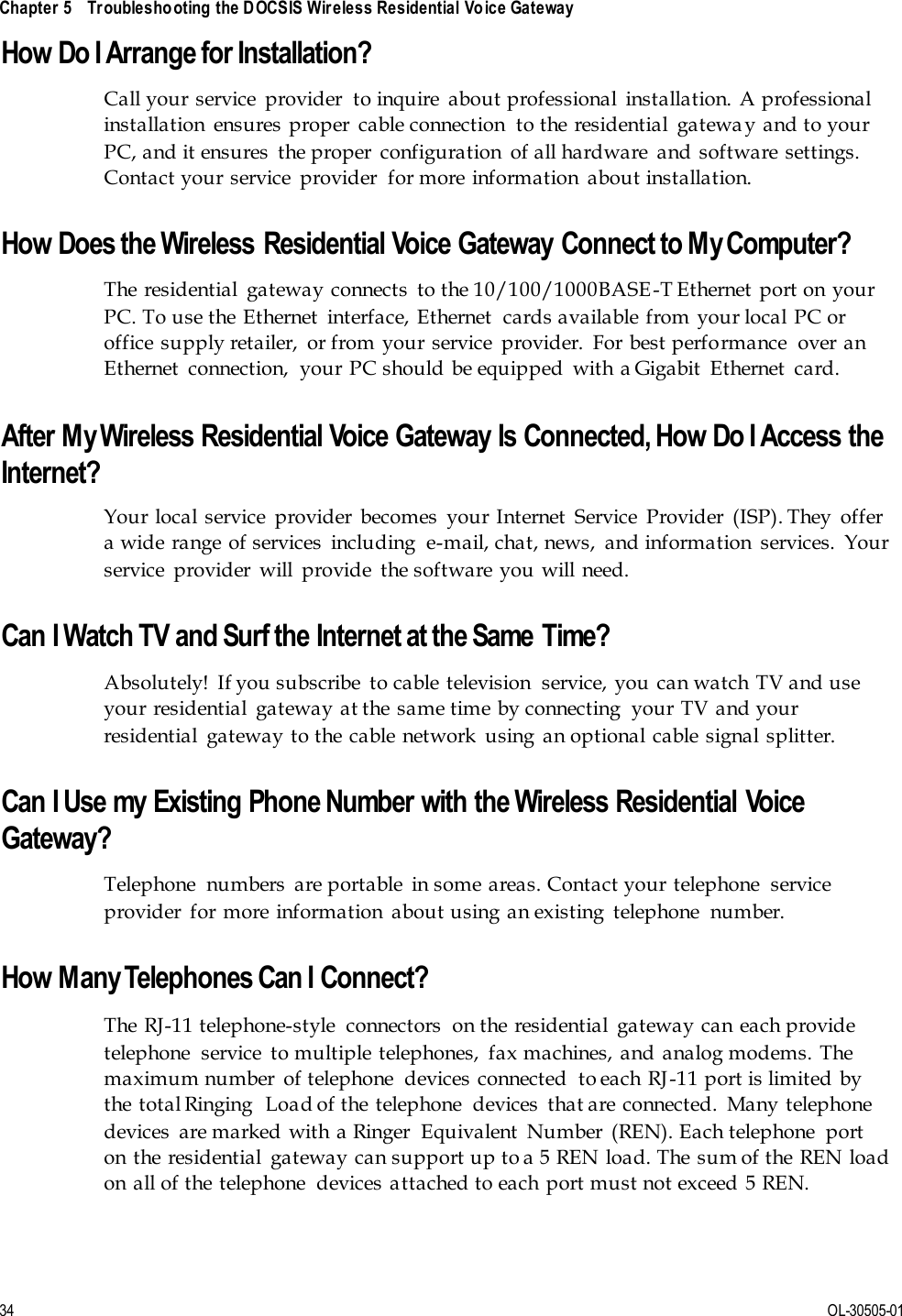  Chapter 5    Troubleshooting the DOCSIS Wireless Residential Voice Gateway      34 OL-30505-01 How Do I Arrange for Installation? Call your  service  provider  to inquire  about professional  installation.  A professional installation  ensures proper  cable connection  to the residential  gateway and to your PC, and it ensures  the proper  configuration  of all hardware  and  software  settings. Contact your service  provider  for more  information  about installation.  How Does the Wireless Residential Voice Gateway Connect to My Computer? The  residential  gateway connects  to the 10/100/1000BASE-T Ethernet  port on your PC. To use the Ethernet  interface, Ethernet  cards available from your local PC or office supply retailer,  or from  your service  provider.  For best performance  over an Ethernet  connection,  your PC should  be equipped  with a Gigabit  Ethernet  card.   After My Wireless Residential Voice Gateway Is Connected, How Do I Access the Internet? Your  local service  provider  becomes  your Internet  Service  Provider  (ISP). They  offer a wide range  of services  including  e-mail, chat, news,  and information  services.  Your service  provider  will  provide  the software you will need.  Can I Watch TV and Surf the Internet at the Same Time? Absolutely!  If you subscribe  to cable television  service, you can watch TV and use your residential  gateway at the same time by connecting  your TV and your residential  gateway to the cable network  using an optional cable  signal splitter.  Can I Use my Existing Phone Number with the Wireless Residential Voice Gateway?  Telephone  numbers  are portable  in some areas. Contact your telephone  service provider  for more  information  about using an existing  telephone  number.  How Many Telephones Can I Connect?  The  RJ-11 telephone-style  connectors  on the residential  gateway can each provide telephone  service  to multiple  telephones,  fax machines, and  analog modems. The maximum number  of telephone  devices  connected  to each RJ-11 port is limited  by the total Ringing  Load of the  telephone  devices  that are connected.  Many telephone devices  are marked with a Ringer  Equivalent  Number  (REN). Each telephone  port on  the residential  gateway can support up to a 5 REN load. The  sum of the  REN load on  all of the telephone  devices attached to each  port must not exceed 5 REN.  