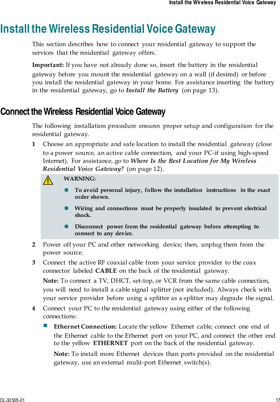   Install the Wireless Residential Voice Gateway  OL-30 505-01  17  Install the Wireless Residential Voice Gateway This section describes how to connect your residential gateway to support the services  that the residential  gateway offers.   Important: If you have  not already done so, insert the battery in the residential gateway before  you mount the residential  gateway on a wall (if desired)  or before you install the residential gateway in your home. For assistance inserting  the battery in the residential gateway, go to Install the Battery (on page 13).   Connect the Wireless Residential Voice Gateway The following  installation procedure  ensures  proper setup and configuration  for the residential gateway. 1 Choose an appropriate and safe location to install the residential  gateway (close to a power source, an active cable connection,  and your PC-if using high-speed Internet). For assistance, go to Where Is the Best Location for My Wireless Residential Voice Gateway? (on page 12).   WARNING:  To avoid personal injury, follow the installation  instructions  in the exact order shown.  Wiring and connections  must be properly insulated  to prevent  electrical shock.  Disconnect  power from the residential  gateway before attempting to connect  to any device. 2 Power off your PC and other networking  device; then, unplug them from the power source. 3 Connect the active RF coaxial cable from your service provider to the coax connector labeled CABLE  on the back of the residential  gateway. Note: To connect  a TV, DHCT, set-top, or VCR from the same cable connection, you will  need to install a cable signal  splitter (not included). Always check with your service  provider  before  using a splitter as a splitter may degrade  the signal. 4 Connect  your PC to the residential  gateway using either  of the following connections:  Ethernet Connection: Locate the yellow  Ethernet  cable, connect  one  end of the Ethernet  cable to the Ethernet  port on your PC, and connect  the other  end to the yellow  ETHERNET port on the back of the residential  gateway. Note: To install more Ethernet  devices than ports provided on the residential gateway, use an external  mulit-port Ethernet  switch(s). 