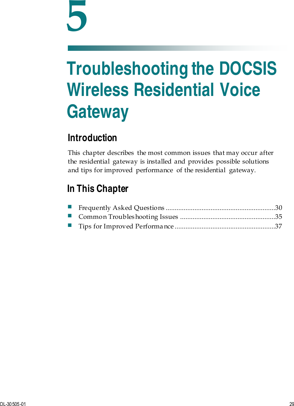   OL-30 505-01  29  Introduction This chapter describes the most common issues that may occur after the residential gateway is installed and provides possible solutions and tips for improved  performance  of the residential  gateway.    5 Chapter 5 Troubleshooting the DOCSIS Wireless Residential Voice Gateway In This Chapter  Frequently Asked Questio ns  .............................................................30  Common Troubleshooting Issues .....................................................35  Tips for Improved Performa nce ........................................................37 