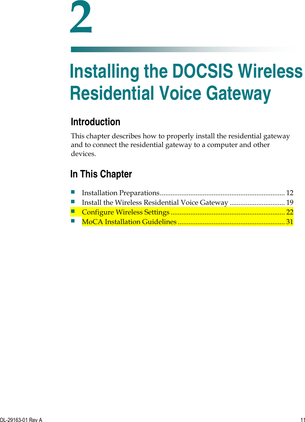   OL-29163-01 Rev A 11  Introduction This chapter describes how to properly install the residential gateway and to connect the residential gateway to a computer and other devices.    2 Chapter 2 Installing the DOCSIS Wireless Residential Voice Gateway In This Chapter  Installation Preparations ...................................................................... 12  Install the Wireless Residential Voice Gateway ............................... 19  Configure Wireless Settings ................................................................ 22  MoCA Installation Guidelines ............................................................ 31 