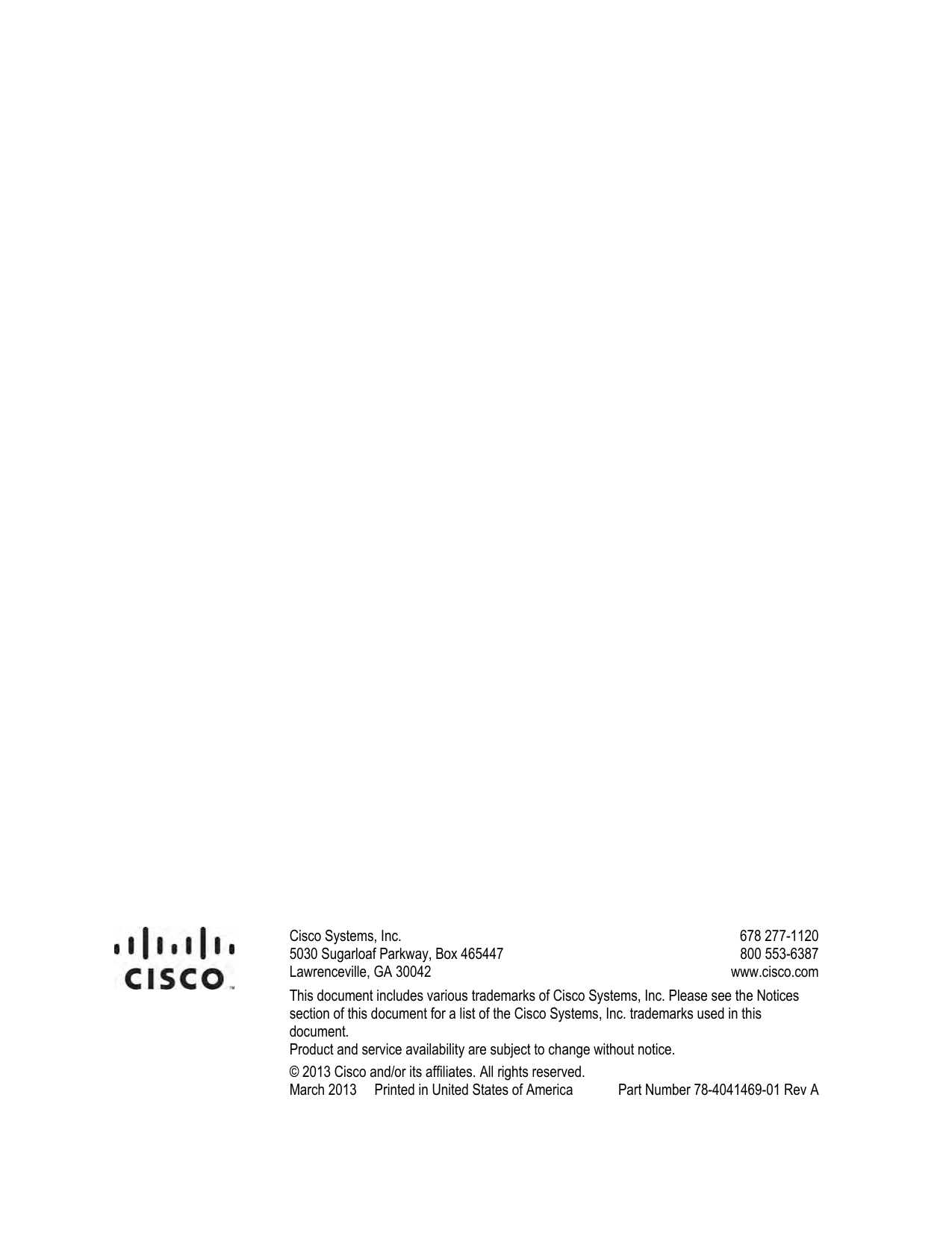                             Cisco Systems, Inc.  5030 Sugarloaf Parkway, Box 465447 Lawrenceville, GA 30042    678 277-1120 800 553-6387  www.cisco.com This document includes various trademarks of Cisco Systems, Inc. Please see the Notices section of this document for a list of the Cisco Systems, Inc. trademarks used in this document. Product and service availability are subject to change without notice. © 2013 Cisco and/or its affiliates. All rights reserved. March 2013     Printed in United States of America   Part Number 78-4041469-01 Rev A   