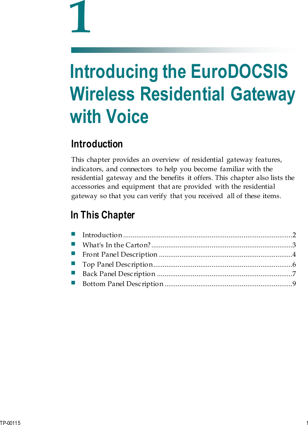 TP-00115   1 Introduction This chapter provides an overview  of residential  gateway features, indicators,  and connectors  to help  you become  familiar with the residential  gateway and the benefits  it offers. This chapter also lists the accessories and equipment  that are provided  with the residential gateway so that you can verify  that you received  all of these items. 1 Chapter 1 Introducing the EuroDOCSIS Wireless Residential Gateway with Voice In This Chapter Introduction ..........................................................................................2 What&apos;s In the Carton?...........................................................................3 Front Panel Description .......................................................................4 Top Panel Description..........................................................................6 Back Panel Description ........................................................................7 Bottom Panel Description ....................................................................9 