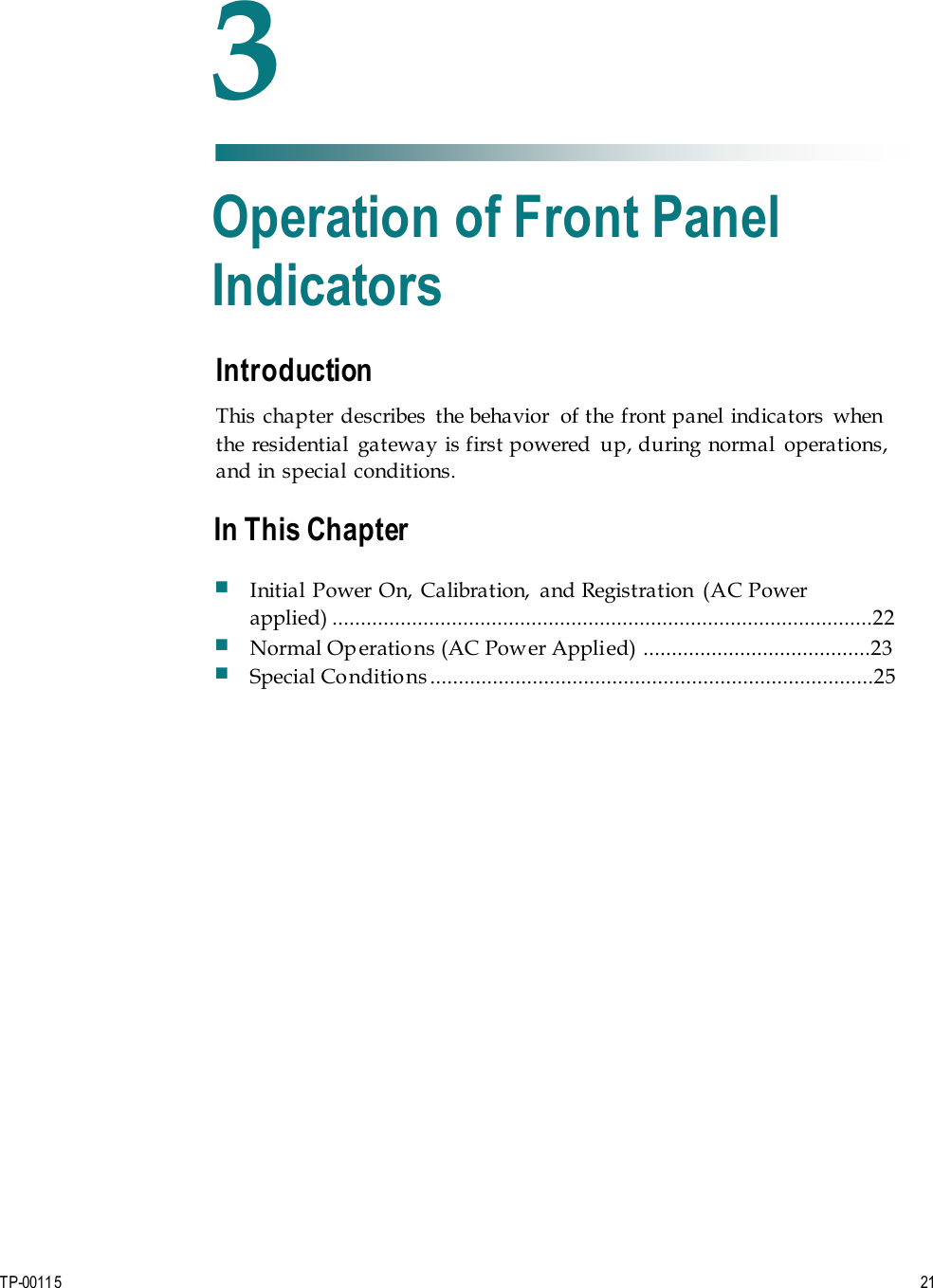 TP-00115  21 Introduction This chapter describes  the behavior  of the front panel indicators  when the  residential  gateway is first powered  up, during normal  operations, and in special conditions. 3 Chapter 3 Operation of Front Panel Indicators In This Chapter Initial Power On, Calibration,  and Registration  (AC Power applied) ...............................................................................................22 Normal Operations (AC Power Applied) ........................................23 Special Conditions ..............................................................................25 