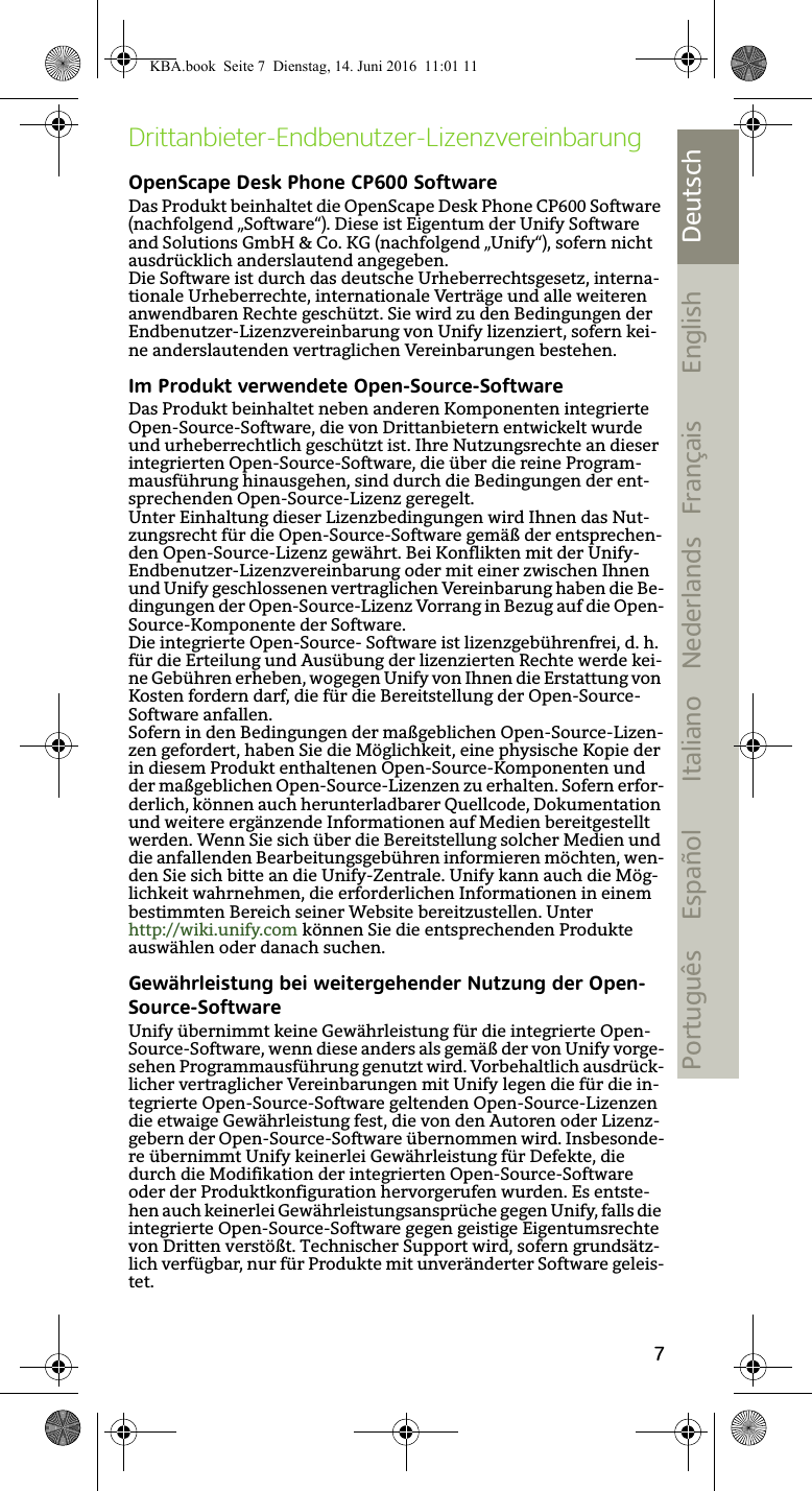 7DeutschEnglishFrançaisNederlandsItalianoEspañolPortuguêsDrittanbieter-Endbenutzer-LizenzvereinbarungOpenScape Desk Phone CP600 SoftwareDas Produkt beinhaltet die OpenScape Desk Phone CP600 Software (nachfolgend „Software“). Diese ist Eigentum der Unify Software and Solutions GmbH &amp; Co. KG (nachfolgend „Unify“), sofern nicht ausdrücklich anderslautend angegeben.Die Software ist durch das deutsche Urheberrechtsgesetz, interna-tionale Urheberrechte, internationale Verträge und alle weiteren anwendbaren Rechte geschützt. Sie wird zu den Bedingungen der Endbenutzer-Lizenzvereinbarung von Unify lizenziert, sofern kei-ne anderslautenden vertraglichen Vereinbarungen bestehen.Im Produkt verwendete Open-Source-SoftwareDas Produkt beinhaltet neben anderen Komponenten integrierte Open-Source-Software, die von Drittanbietern entwickelt wurde und urheberrechtlich geschützt ist. Ihre Nutzungsrechte an dieser integrierten Open-Source-Software, die über die reine Program-mausführung hinausgehen, sind durch die Bedingungen der ent-sprechenden Open-Source-Lizenz geregelt.Unter Einhaltung dieser Lizenzbedingungen wird Ihnen das Nut-zungsrecht für die Open-Source-Software gemäß der entsprechen-den Open-Source-Lizenz gewährt. Bei Konflikten mit der Unify-Endbenutzer-Lizenzvereinbarung oder mit einer zwischen Ihnen und Unify geschlossenen vertraglichen Vereinbarung haben die Be-dingungen der Open-Source-Lizenz Vorrang in Bezug auf die Open-Source-Komponente der Software. Die integrierte Open-Source- Software ist lizenzgebührenfrei, d. h. für die Erteilung und Ausübung der lizenzierten Rechte werde kei-ne Gebühren erheben, wogegen Unify von Ihnen die Erstattung von Kosten fordern darf, die für die Bereitstellung der Open-Source-Software anfallen. Sofern in den Bedingungen der maßgeblichen Open-Source-Lizen-zen gefordert, haben Sie die Möglichkeit, eine physische Kopie der in diesem Produkt enthaltenen Open-Source-Komponenten und der maßgeblichen Open-Source-Lizenzen zu erhalten. Sofern erfor-derlich, können auch herunterladbarer Quellcode, Dokumentation und weitere ergänzende Informationen auf Medien bereitgestellt werden. Wenn Sie sich über die Bereitstellung solcher Medien und die anfallenden Bearbeitungsgebühren informieren möchten, wen-den Sie sich bitte an die Unify-Zentrale. Unify kann auch die Mög-lichkeit wahrnehmen, die erforderlichen Informationen in einem bestimmten Bereich seiner Website bereitzustellen. Unter http://wiki.unify.com können Sie die entsprechenden Produkte auswählen oder danach suchen.Gewährleistung bei weitergehender Nutzung der Open-Source-SoftwareUnify übernimmt keine Gewährleistung für die integrierte Open-Source-Software, wenn diese anders als gemäß der von Unify vorge-sehen Programmausführung genutzt wird. Vorbehaltlich ausdrück-licher vertraglicher Vereinbarungen mit Unify legen die für die in-tegrierte Open-Source-Software geltenden Open-Source-Lizenzen die etwaige Gewährleistung fest, die von den Autoren oder Lizenz-gebern der Open-Source-Software übernommen wird. Insbesonde-re übernimmt Unify keinerlei Gewährleistung für Defekte, die durch die Modifikation der integrierten Open-Source-Software oder der Produktkonfiguration hervorgerufen wurden. Es entste-hen auch keinerlei Gewährleistungsansprüche gegen Unify, falls die integrierte Open-Source-Software gegen geistige Eigentumsrechte von Dritten verstößt. Technischer Support wird, sofern grundsätz-lich verfügbar, nur für Produkte mit unveränderter Software geleis-tet.KBA.book  Seite 7  Dienstag, 14. Juni 2016  11:01 11
