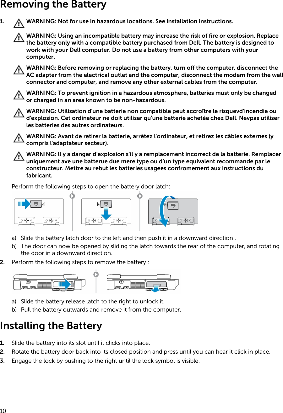 Removing the Battery1. WARNING: Not for use in hazardous locations. See installation instructions.WARNING: Using an incompatible battery may increase the risk of fire or explosion. Replace the battery only with a compatible battery purchased from Dell. The battery is designed to work with your Dell computer. Do not use a battery from other computers with your computer.WARNING: Before removing or replacing the battery, turn off the computer, disconnect the AC adapter from the electrical outlet and the computer, disconnect the modem from the wall connector and computer, and remove any other external cables from the computer.WARNING: To prevent ignition in a hazardous atmosphere, batteries must only be changed or charged in an area known to be non-hazardous.WARNING: Utilisation d&apos;une batterie non compatible peut accroître le risquevd&apos;incendie ou d&apos;explosion. Cet ordinateur ne doit utiliser qu&apos;une batterie achetée chez Dell. Nevpas utiliser les batteries des autres ordinateurs.WARNING: Avant de retirer la batterie, arrêtez l&apos;ordinateur, et retirez les câbles externes (y compris l&apos;adaptateur secteur).WARNING: ll y a danger d’explosion s’il y a remplacement incorrect de la batterie. Remplacer uniquement ave une batterue due mere type ou d’un type equivalent recommande par le constructeur. Mettre au rebut les batteries usagees confromement aux instructions du fabricant.Perform the following steps to open the battery door latch:a) Slide the battery latch door to the left and then push it in a downward direction .b) The door can now be opened by sliding the latch towards the rear of the computer, and rotating the door in a downward direction.2. Perform the following steps to remove the battery :a) Slide the battery release latch to the right to unlock it.b) Pull the battery outwards and remove it from the computer.Installing the Battery1. Slide the battery into its slot until it clicks into place.2. Rotate the battery door back into its closed position and press until you can hear it click in place.3. Engage the lock by pushing to the right until the lock symbol is visible.10