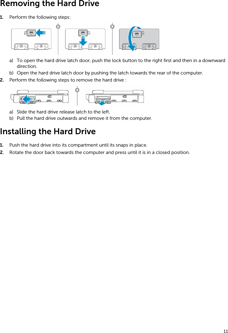 Removing the Hard Drive1. Perform the following steps:a) To open the hard drive latch door, push the lock button to the right first and then in a downward direction.b) Open the hard drive latch door by pushing the latch towards the rear of the computer.2. Perform the following steps to remove the hard drive :a) Slide the hard drive release latch to the left.b) Pull the hard drive outwards and remove it from the computer.Installing the Hard Drive1. Push the hard drive into its compartment until its snaps in place.2. Rotate the door back towards the computer and press until it is in a closed position.11