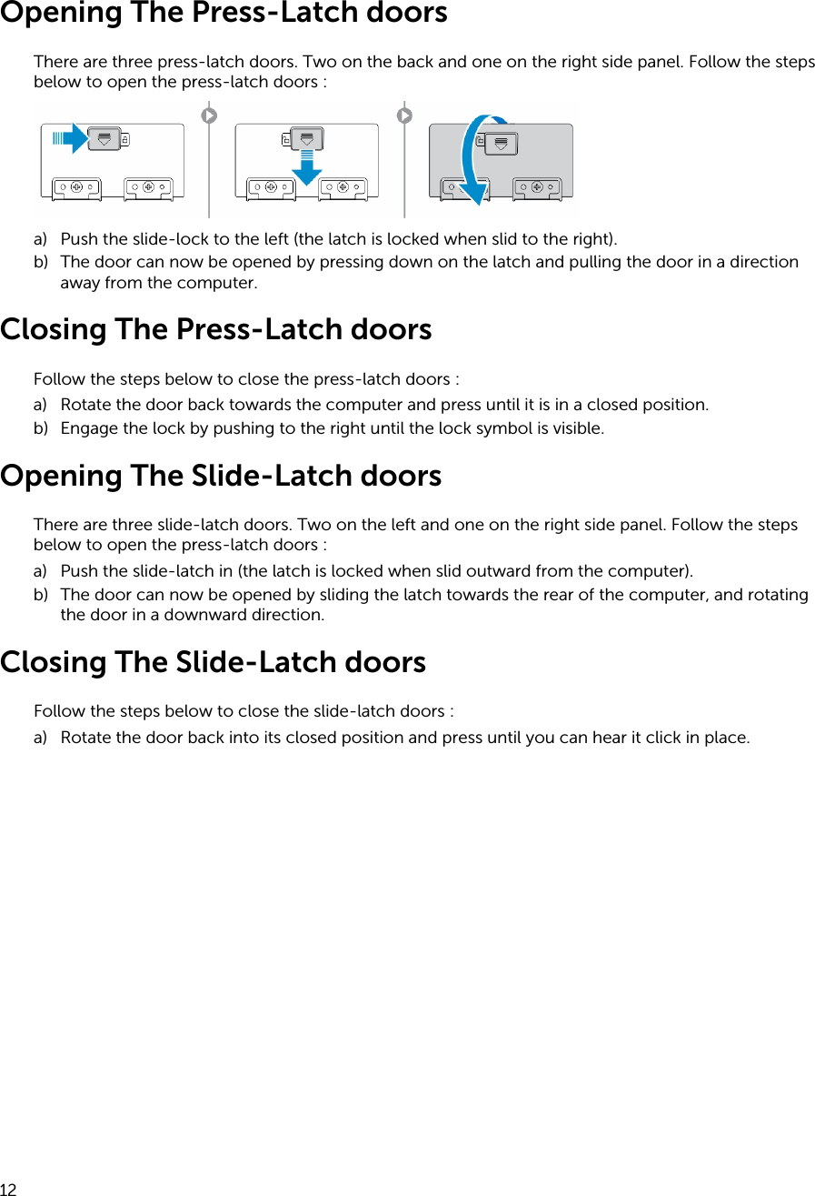 Opening The Press-Latch doorsThere are three press-latch doors. Two on the back and one on the right side panel. Follow the steps below to open the press-latch doors :a) Push the slide-lock to the left (the latch is locked when slid to the right).b) The door can now be opened by pressing down on the latch and pulling the door in a direction away from the computer.Closing The Press-Latch doorsFollow the steps below to close the press-latch doors :a) Rotate the door back towards the computer and press until it is in a closed position.b) Engage the lock by pushing to the right until the lock symbol is visible.Opening The Slide-Latch doorsThere are three slide-latch doors. Two on the left and one on the right side panel. Follow the steps below to open the press-latch doors :a) Push the slide-latch in (the latch is locked when slid outward from the computer).b) The door can now be opened by sliding the latch towards the rear of the computer, and rotating the door in a downward direction.Closing The Slide-Latch doorsFollow the steps below to close the slide-latch doors :a) Rotate the door back into its closed position and press until you can hear it click in place.12