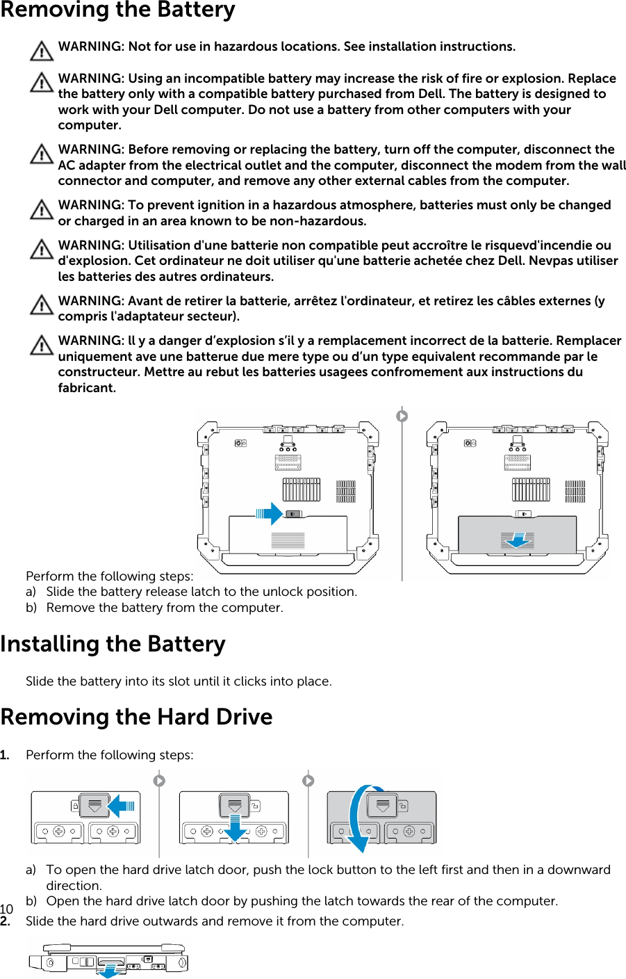 Removing the BatteryWARNING: Not for use in hazardous locations. See installation instructions.WARNING: Using an incompatible battery may increase the risk of fire or explosion. Replace the battery only with a compatible battery purchased from Dell. The battery is designed to work with your Dell computer. Do not use a battery from other computers with your computer.WARNING: Before removing or replacing the battery, turn off the computer, disconnect the AC adapter from the electrical outlet and the computer, disconnect the modem from the wall connector and computer, and remove any other external cables from the computer.WARNING: To prevent ignition in a hazardous atmosphere, batteries must only be changed or charged in an area known to be non-hazardous.WARNING: Utilisation d&apos;une batterie non compatible peut accroître le risquevd&apos;incendie ou d&apos;explosion. Cet ordinateur ne doit utiliser qu&apos;une batterie achetée chez Dell. Nevpas utiliser les batteries des autres ordinateurs.WARNING: Avant de retirer la batterie, arrêtez l&apos;ordinateur, et retirez les câbles externes (y compris l&apos;adaptateur secteur).WARNING: ll y a danger d’explosion s’il y a remplacement incorrect de la batterie. Remplacer uniquement ave une batterue due mere type ou d’un type equivalent recommande par le constructeur. Mettre au rebut les batteries usagees confromement aux instructions du fabricant.Perform the following steps:a) Slide the battery release latch to the unlock position.b) Remove the battery from the computer.Installing the BatterySlide the battery into its slot until it clicks into place.Removing the Hard Drive1. Perform the following steps:a) To open the hard drive latch door, push the lock button to the left first and then in a downward direction.b) Open the hard drive latch door by pushing the latch towards the rear of the computer.2. Slide the hard drive outwards and remove it from the computer.10