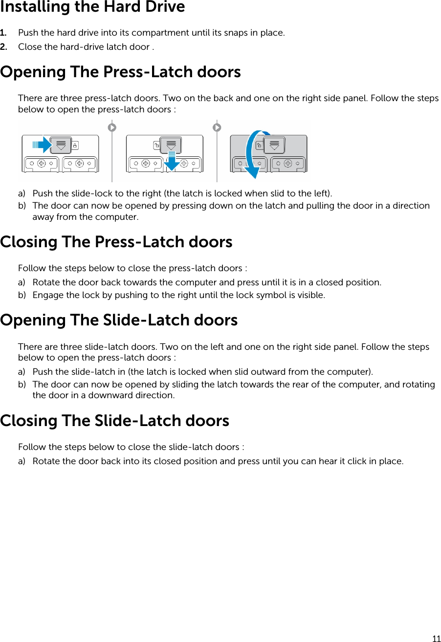 Installing the Hard Drive1. Push the hard drive into its compartment until its snaps in place.2. Close the hard-drive latch door .Opening The Press-Latch doorsThere are three press-latch doors. Two on the back and one on the right side panel. Follow the steps below to open the press-latch doors :a) Push the slide-lock to the right (the latch is locked when slid to the left).b) The door can now be opened by pressing down on the latch and pulling the door in a direction away from the computer.Closing The Press-Latch doorsFollow the steps below to close the press-latch doors :a) Rotate the door back towards the computer and press until it is in a closed position.b) Engage the lock by pushing to the right until the lock symbol is visible.Opening The Slide-Latch doorsThere are three slide-latch doors. Two on the left and one on the right side panel. Follow the steps below to open the press-latch doors :a) Push the slide-latch in (the latch is locked when slid outward from the computer).b) The door can now be opened by sliding the latch towards the rear of the computer, and rotating the door in a downward direction.Closing The Slide-Latch doorsFollow the steps below to close the slide-latch doors :a) Rotate the door back into its closed position and press until you can hear it click in place.11