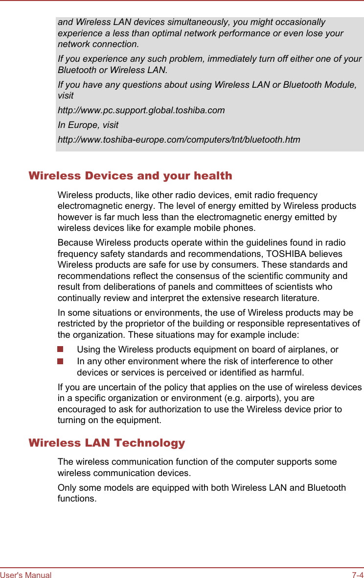 and Wireless LAN devices simultaneously, you might occasionallyexperience a less than optimal network performance or even lose yournetwork connection.If you experience any such problem, immediately turn off either one of yourBluetooth or Wireless LAN.If you have any questions about using Wireless LAN or Bluetooth Module,visithttp://www.pc.support.global.toshiba.comIn Europe, visithttp://www.toshiba-europe.com/computers/tnt/bluetooth.htmWireless Devices and your healthWireless products, like other radio devices, emit radio frequencyelectromagnetic energy. The level of energy emitted by Wireless productshowever is far much less than the electromagnetic energy emitted bywireless devices like for example mobile phones.Because Wireless products operate within the guidelines found in radiofrequency safety standards and recommendations, TOSHIBA believesWireless products are safe for use by consumers. These standards andrecommendations reflect the consensus of the scientific community andresult from deliberations of panels and committees of scientists whocontinually review and interpret the extensive research literature.In some situations or environments, the use of Wireless products may berestricted by the proprietor of the building or responsible representatives ofthe organization. These situations may for example include:Using the Wireless products equipment on board of airplanes, orIn any other environment where the risk of interference to otherdevices or services is perceived or identified as harmful.If you are uncertain of the policy that applies on the use of wireless devicesin a specific organization or environment (e.g. airports), you areencouraged to ask for authorization to use the Wireless device prior toturning on the equipment.Wireless LAN TechnologyThe wireless communication function of the computer supports somewireless communication devices.Only some models are equipped with both Wireless LAN and Bluetoothfunctions.User&apos;s Manual 7-4