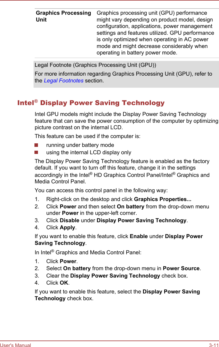 Graphics ProcessingUnitGraphics processing unit (GPU) performancemight vary depending on product model, designconfiguration, applications, power managementsettings and features utilized. GPU performanceis only optimized when operating in AC powermode and might decrease considerably whenoperating in battery power mode.Legal Footnote (Graphics Processing Unit (GPU))For more information regarding Graphics Processing Unit (GPU), refer tothe Legal Footnotes section.Intel® Display Power Saving TechnologyIntel GPU models might include the Display Power Saving Technologyfeature that can save the power consumption of the computer by optimizingpicture contrast on the internal LCD.This feature can be used if the computer is:running under battery modeusing the internal LCD display onlyThe Display Power Saving Technology feature is enabled as the factorydefault. If you want to turn off this feature, change it in the settingsaccordingly in the Intel® HD Graphics Control Panel/Intel® Graphics andMedia Control Panel.You can access this control panel in the following way:1. Right-click on the desktop and click Graphics Properties...2. Click Power and then select On battery from the drop-down menuunder Power in the upper-left corner.3. Click Disable under Display Power Saving Technology.4. Click Apply.If you want to enable this feature, click Enable under Display Power Saving Technology.In Intel® Graphics and Media Control Panel:1. Click Power.2. Select On battery from the drop-down menu in Power Source.3. Clear the Display Power Saving Technology check box.4. Click OK.If you want to enable this feature, select the Display Power Saving Technology check box.User&apos;s Manual 3-11