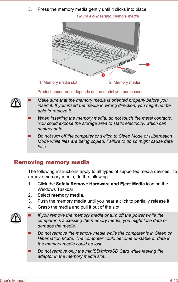 3. Press the memory media gently until it clicks into place.Figure 4-5 Inserting memory media121. Memory media slot 2. Memory mediaProduct appearance depends on the model you purchased.Make sure that the memory media is oriented properly before youinsert it. If you insert the media in wrong direction, you might not beable to remove it.When inserting the memory media, do not touch the metal contacts.You could expose the storage area to static electricity, which candestroy data.Do not turn off the computer or switch to Sleep Mode or HibernationMode while files are being copied. Failure to do so might cause dataloss.Removing memory mediaThe following instructions apply to all types of supported media devices. Toremove memory media, do the following:1. Click the Safely Remove Hardware and Eject Media icon on theWindows Taskbar.2. Select memory media.3. Push the memory media until you hear a click to partially release it.4. Grasp the media and pull it out of the slot.If you remove the memory media or turn off the power while thecomputer is accessing the memory media, you might lose data ordamage the media.Do not remove the memory media while the computer is in Sleep orHibernation Mode. The computer could become unstable or data inthe memory media could be lost.Do not remove only the miniSD/microSD Card while leaving theadaptor in the memory media slot.User&apos;s Manual 4-13