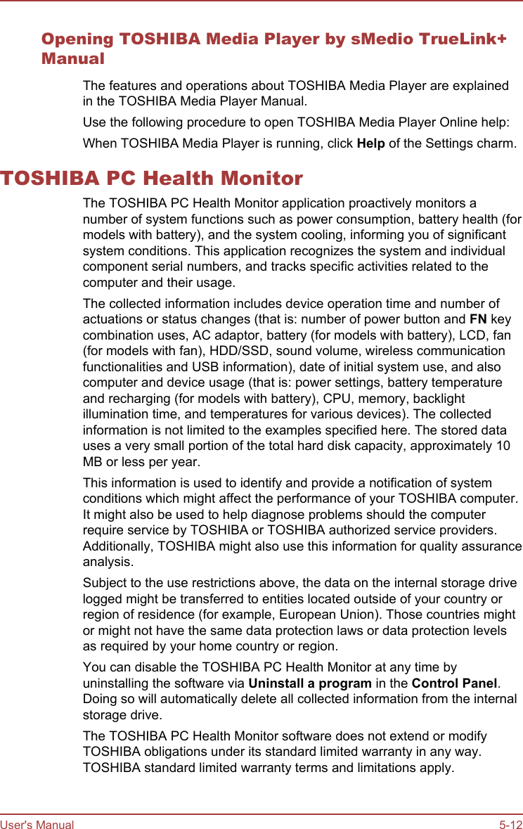 Opening TOSHIBA Media Player by sMedio TrueLink+ManualThe features and operations about TOSHIBA Media Player are explainedin the TOSHIBA Media Player Manual.Use the following procedure to open TOSHIBA Media Player Online help:When TOSHIBA Media Player is running, click Help of the Settings charm.TOSHIBA PC Health MonitorThe TOSHIBA PC Health Monitor application proactively monitors anumber of system functions such as power consumption, battery health (formodels with battery), and the system cooling, informing you of significantsystem conditions. This application recognizes the system and individualcomponent serial numbers, and tracks specific activities related to thecomputer and their usage.The collected information includes device operation time and number ofactuations or status changes (that is: number of power button and FN keycombination uses, AC adaptor, battery (for models with battery), LCD, fan(for models with fan), HDD/SSD, sound volume, wireless communicationfunctionalities and USB information), date of initial system use, and alsocomputer and device usage (that is: power settings, battery temperatureand recharging (for models with battery), CPU, memory, backlightillumination time, and temperatures for various devices). The collectedinformation is not limited to the examples specified here. The stored datauses a very small portion of the total hard disk capacity, approximately 10MB or less per year.This information is used to identify and provide a notification of systemconditions which might affect the performance of your TOSHIBA computer.It might also be used to help diagnose problems should the computerrequire service by TOSHIBA or TOSHIBA authorized service providers.Additionally, TOSHIBA might also use this information for quality assuranceanalysis.Subject to the use restrictions above, the data on the internal storage drivelogged might be transferred to entities located outside of your country orregion of residence (for example, European Union). Those countries mightor might not have the same data protection laws or data protection levelsas required by your home country or region.You can disable the TOSHIBA PC Health Monitor at any time byuninstalling the software via Uninstall a program in the Control Panel.Doing so will automatically delete all collected information from the internalstorage drive.The TOSHIBA PC Health Monitor software does not extend or modifyTOSHIBA obligations under its standard limited warranty in any way.TOSHIBA standard limited warranty terms and limitations apply.User&apos;s Manual 5-12