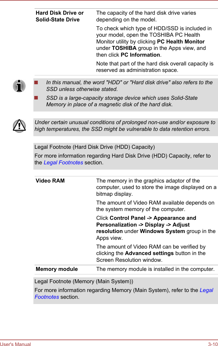 Hard Disk Drive orSolid-State DriveThe capacity of the hard disk drive variesdepending on the model.To check which type of HDD/SSD is included inyour model, open the TOSHIBA PC HealthMonitor utility by clicking PC Health Monitorunder TOSHIBA group in the Apps view, andthen click PC Information.Note that part of the hard disk overall capacity isreserved as administration space.In this manual, the word &quot;HDD&quot; or &quot;Hard disk drive&quot; also refers to theSSD unless otherwise stated.SSD is a large-capacity storage device which uses Solid-StateMemory in place of a magnetic disk of the hard disk.Under certain unusual conditions of prolonged non-use and/or exposure tohigh temperatures, the SSD might be vulnerable to data retention errors.Legal Footnote (Hard Disk Drive (HDD) Capacity)For more information regarding Hard Disk Drive (HDD) Capacity, refer tothe Legal Footnotes section.Video RAM The memory in the graphics adaptor of thecomputer, used to store the image displayed on abitmap display.The amount of Video RAM available depends onthe system memory of the computer.Click Control Panel -&gt; Appearance and Personalization -&gt; Display -&gt; Adjust resolution under Windows System group in theApps view.The amount of Video RAM can be verified byclicking the Advanced settings button in theScreen Resolution window.Memory module The memory module is installed in the computer.Legal Footnote (Memory (Main System))For more information regarding Memory (Main System), refer to the LegalFootnotes section.User&apos;s Manual 3-10