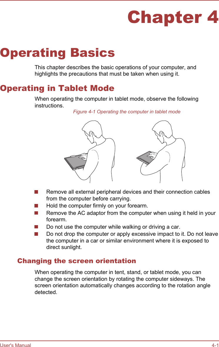 Chapter 4Operating BasicsThis chapter describes the basic operations of your computer, andhighlights the precautions that must be taken when using it.Operating in Tablet ModeWhen operating the computer in tablet mode, observe the followinginstructions.Figure 4-1 Operating the computer in tablet modeRemove all external peripheral devices and their connection cablesfrom the computer before carrying.Hold the computer firmly on your forearm.Remove the AC adaptor from the computer when using it held in yourforearm.Do not use the computer while walking or driving a car.Do not drop the computer or apply excessive impact to it. Do not leavethe computer in a car or similar environment where it is exposed todirect sunlight.Changing the screen orientationWhen operating the computer in tent, stand, or tablet mode, you canchange the screen orientation by rotating the computer sideways. Thescreen orientation automatically changes according to the rotation angledetected.User&apos;s Manual 4-1
