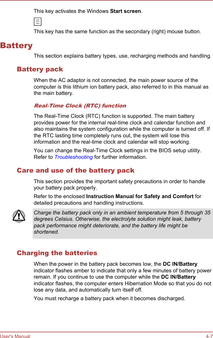 This key activates the Windows Start screen.This key has the same function as the secondary (right) mouse button.BatteryThis section explains battery types, use, recharging methods and handling.Battery packWhen the AC adaptor is not connected, the main power source of thecomputer is this lithium ion battery pack, also referred to in this manual asthe main battery.Real-Time Clock (RTC) functionThe Real-Time Clock (RTC) function is supported. The main batteryprovides power for the internal real-time clock and calendar function andalso maintains the system configuration while the computer is turned off. Ifthe RTC lasting time completely runs out, the system will lose thisinformation and the real-time clock and calendar will stop working.You can change the Real-Time Clock settings in the BIOS setup utility.Refer to Troubleshooting for further information.Care and use of the battery packThis section provides the important safety precautions in order to handleyour battery pack properly.Refer to the enclosed Instruction Manual for Safety and Comfort fordetailed precautions and handling instructions.Charge the battery pack only in an ambient temperature from 5 through 35degrees Celsius. Otherwise, the electrolyte solution might leak, batterypack performance might deteriorate, and the battery life might beshortened.Charging the batteriesWhen the power in the battery pack becomes low, the DC IN/Batteryindicator flashes amber to indicate that only a few minutes of battery powerremain. If you continue to use the computer while the DC IN/Batteryindicator flashes, the computer enters Hibernation Mode so that you do notlose any data, and automatically turn itself off.You must recharge a battery pack when it becomes discharged.User&apos;s Manual 4-7
