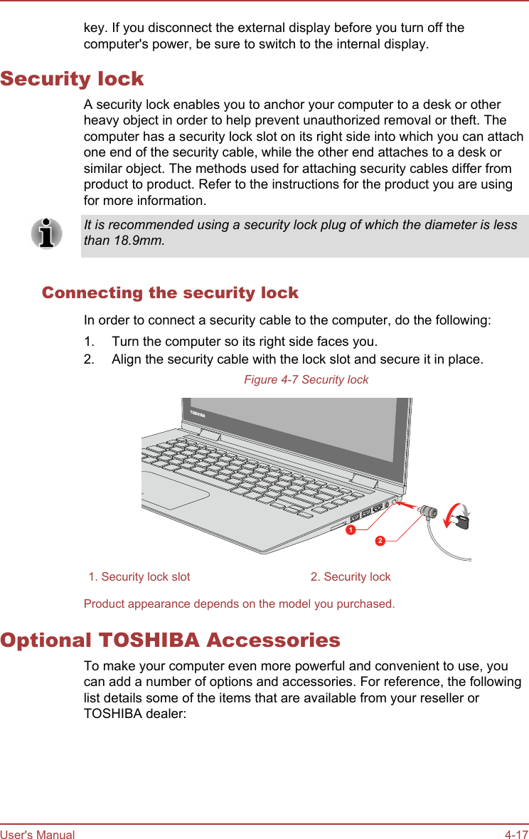 key. If you disconnect the external display before you turn off thecomputer&apos;s power, be sure to switch to the internal display.Security lockA security lock enables you to anchor your computer to a desk or otherheavy object in order to help prevent unauthorized removal or theft. Thecomputer has a security lock slot on its right side into which you can attachone end of the security cable, while the other end attaches to a desk orsimilar object. The methods used for attaching security cables differ fromproduct to product. Refer to the instructions for the product you are usingfor more information.It is recommended using a security lock plug of which the diameter is lessthan 18.9mm.Connecting the security lockIn order to connect a security cable to the computer, do the following:1. Turn the computer so its right side faces you.2. Align the security cable with the lock slot and secure it in place.Figure 4-7 Security lock121. Security lock slot 2. Security lockProduct appearance depends on the model you purchased.Optional TOSHIBA AccessoriesTo make your computer even more powerful and convenient to use, youcan add a number of options and accessories. For reference, the followinglist details some of the items that are available from your reseller orTOSHIBA dealer:User&apos;s Manual 4-17