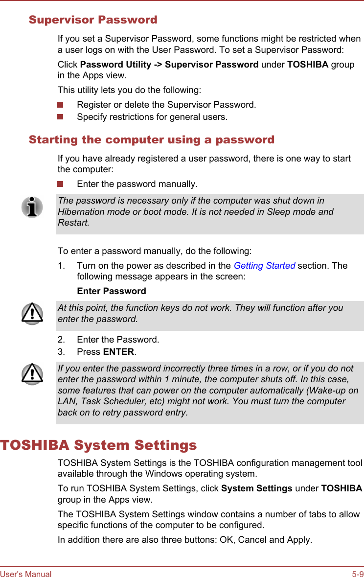 Supervisor PasswordIf you set a Supervisor Password, some functions might be restricted whena user logs on with the User Password. To set a Supervisor Password:Click Password Utility -&gt; Supervisor Password under TOSHIBA groupin the Apps view.This utility lets you do the following:Register or delete the Supervisor Password.Specify restrictions for general users.Starting the computer using a passwordIf you have already registered a user password, there is one way to startthe computer:Enter the password manually.The password is necessary only if the computer was shut down inHibernation mode or boot mode. It is not needed in Sleep mode andRestart.To enter a password manually, do the following:1. Turn on the power as described in the Getting Started section. Thefollowing message appears in the screen:Enter PasswordAt this point, the function keys do not work. They will function after youenter the password.2. Enter the Password.3. Press ENTER.If you enter the password incorrectly three times in a row, or if you do notenter the password within 1 minute, the computer shuts off. In this case,some features that can power on the computer automatically (Wake-up onLAN, Task Scheduler, etc) might not work. You must turn the computerback on to retry password entry.TOSHIBA System SettingsTOSHIBA System Settings is the TOSHIBA configuration management toolavailable through the Windows operating system.To run TOSHIBA System Settings, click System Settings under TOSHIBAgroup in the Apps view.The TOSHIBA System Settings window contains a number of tabs to allowspecific functions of the computer to be configured.In addition there are also three buttons: OK, Cancel and Apply.User&apos;s Manual 5-9