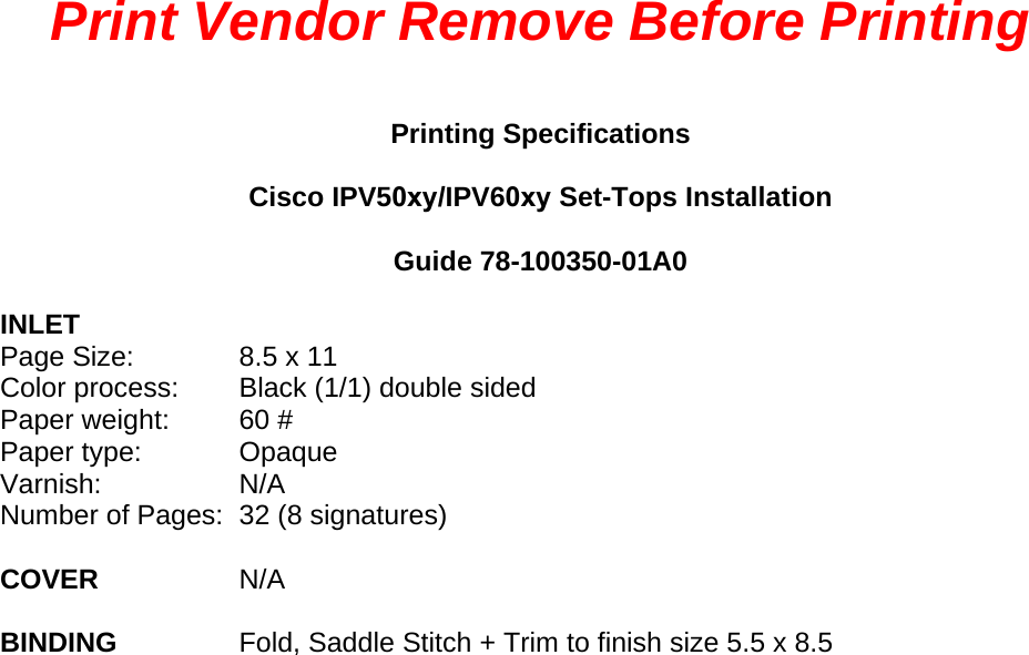 Print Vendor Remove Before Printing Printing Specifications Cisco IPV50xy/IPV60xy Set-Tops Installation Guide 78-100350-01A0 INLET Page Size:  8.5 x 11 Color process: Black (1/1) double sided Paper weight: 60 # Paper type: Opaque Varnish: N/A Number of Pages: 32 (8 signatures) COVER  N/A BINDING  Fold, Saddle Stitch + Trim to finish size 5.5 x 8.5 