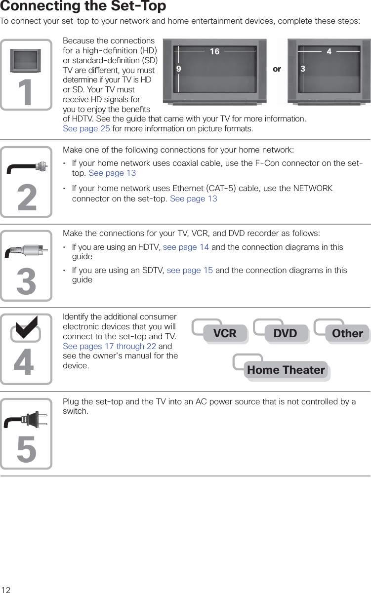 12Because the connections for a high-de nition (HD) or standard-de nition (SD) TV are di erent, you must determine if your TV is HD or SD. Your TV must receive HD signals for you to enjoy the bene ts of HDTV. See the guide that came with your TV for more information.See page 25 for more information on picture formats.Make one of the following connections for your home network:• If your home network uses coaxial cable, use the F-Con connector on the set-top. See page 13• If your home network uses Ethernet (CAT-5) cable, use the NETWORKconnector on the set-top. See page 13Connecting the Set-TopTo connect your set-top to your network and home entertainment devices, complete these steps:Identify the additional consumer electronic devices that you will connect to the set-top and TV. See pages 17 through 22 and see the owner’s manual for the device.Plug the set-top and the TV into an AC power source that is not controlled by a switch.Make the connections for your TV, VCR, and DVD recorder as follows:• If you are using an HDTV, see page 14 and the connection diagrams in thisguide•If you are using an SDTV, see page 15 and the connection diagrams in thisguide12354Home TheaterOtherDVDVCR916 43or