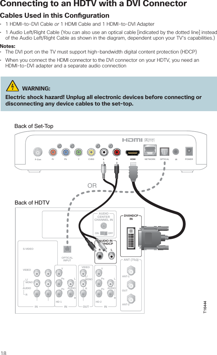 18Connecting to an HDTV with a DVI ConnectorCables Used in this Con guration• 1 HDMI-to-DVI Cable or 1 HDMI Cable and 1 HDMI-to-DVI Adapter• 1 Audio Left/Right Cable (You can also use an optical cable [indicated by the dotted line] insteadof the Audio Left/Right Cable as shown in the diagram, dependent upon your TV’s capabilities.)Notes:• The DVI port on the TV must support high-bandwidth digital content protection (HDCP)• When you connect the HDMI connector to the DVI connector on your HDTV, you need anHDMI-to-DVI adapter and a separate audio connection WARNING:Electric shock hazard! Unplug all electronic devices before connecting or disconnecting any device cables to the set-top.Back of Set-TopLRPr Pb Y CVBS HDMI NETWORK OPTICAL POWERF-Con  IRBack of HDTVAUDIOCENTERCHANNEL INANT (75   )INOUTANT-1HD 2YOUTANT-2PBPRLRVIDEOL/MONORL/MONORAUDIOINON OFFINHD 1S-VIDEOVIDEO YPBPRLRAUDIOAUDIODVI/HDCPINAUDIO INDVI/HDCPLROPTICALINPUTORT16444