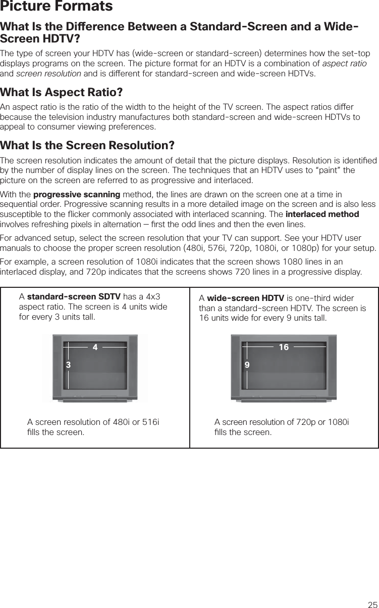 25Picture FormatsWhat Is the Di erence Between a Standard-Screen and a Wide-Screen HDTV?The type of screen your HDTV has (wide-screen or standard-screen) determines how the set-top displays programs on the screen. The picture format for an HDTV is a combination of aspect ratio and screen resolution and is di erent for standard-screen and wide-screen HDTVs.What Is Aspect Ratio?An aspect ratio is the ratio of the width to the height of the TV screen. The aspect ratios di er because the television industry manufactures both standard-screen and wide-screen HDTVs to appeal to consumer viewing preferences.  What Is the Screen Resolution?The screen resolution indicates the amount of detail that the picture displays. Resolution is identi ed by the number of display lines on the screen. The techniques that an HDTV uses to “paint” the picture on the screen are referred to as progressive and interlaced.With the progressive scanning method, the lines are drawn on the screen one at a time in sequential order. Progressive scanning results in a more detailed image on the screen and is also less susceptible to the  icker commonly associated with interlaced scanning. The interlaced method involves refreshing pixels in alternation —  rst the odd lines and then the even lines. For advanced setup, select the screen resolution that your TV can support. See your HDTV user manuals to choose the proper screen resolution (480i, 576i, 720p, 1080i, or 1080p) for your setup. For example, a screen resolution of 1080i indicates that the screen shows 1080 lines in an interlaced display, and 720p indicates that the screens shows 720 lines in a progressive display.A standard-screen SDTV has a 4x3 aspect ratio. The screen is 4 units wide for every 3 units tall.  A wide-screen HDTV is one-third wider than a standard-screen HDTV. The screen is 16 units wide for every 9 units tall.A screen resolution of 480i or 516i  lls the screen.A screen resolution of 720p or 1080i  lls the screen.91643