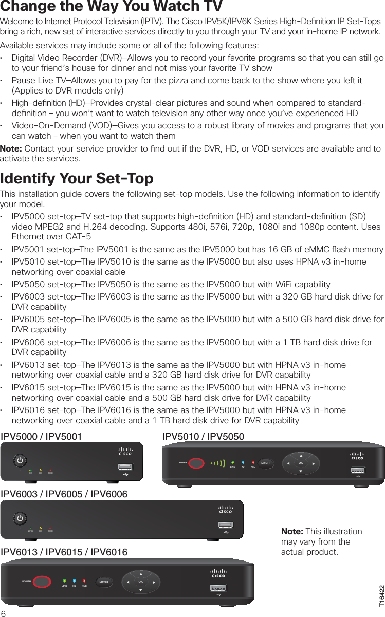 6Change the Way You Watch TVWelcome to Internet Protocol Television (IPTV). The Cisco IPV5K/IPV6K Series High-De nition IP Set-Tops bring a rich, new set of interactive services directly to you through your TV and your in-home IP network.Available services may include some or all of the following features:• Digital Video Recorder (DVR)—Allows you to record your favorite programs so that you can still goto your friend’s house for dinner and not miss your favorite TV show• Pause Live TV—Allows you to pay for the pizza and come back to the show where you left it(Applies to DVR models only)• High-de nition (HD)—Provides crystal-clear pictures and sound when compared to standard-de nition – you won’t want to watch television any other way once you’ve experienced HD• Video-On-Demand (VOD)—Gives you access to a robust library of movies and programs that youcan watch – when you want to watch themNote: Contact your service provider to  nd out if the DVR, HD, or VOD services are available and to activate the services.Identify Your Set-TopThis installation guide covers the following set-top models. Use the following information to identify your model.• IPV5000 set-top—TV set-top that supports high-de nition (HD) and standard-de nition (SD)video MPEG2 and H.264 decoding. Supports 480i, 576i, 720p, 1080i and 1080p content. Uses Ethernet over CAT-5• IPV5001 set-top—The IPV5001 is the same as the IPV5000 but has 16 GB of eMMC  ash memory• IPV5010 set-top—The IPV5010 is the same as the IPV5000 but also uses HPNA v3 in-homenetworking over coaxial cable• IPV5050 set-top—The IPV5050 is the same as the IPV5000 but with WiFi capability• IPV6003 set-top—The IPV6003 is the same as the IPV5000 but with a 320 GB hard disk drive forDVR capability• IPV6005 set-top—The IPV6005 is the same as the IPV5000 but with a 500 GB hard disk drive forDVR capability• IPV6006 set-top—The IPV6006 is the same as the IPV5000 but with a 1 TB hard disk drive forDVR capability• IPV6013 set-top—The IPV6013 is the same as the IPV5000 but with HPNA v3 in-homenetworking over coaxial cable and a 320 GB hard disk drive for DVR capability• IPV6015 set-top—The IPV6015 is the same as the IPV5000 but with HPNA v3 in-homenetworking over coaxial cable and a 500 GB hard disk drive for DVR capability• IPV6016 set-top—The IPV6016 is the same as the IPV5000 but with HPNA v3 in-homenetworking over coaxial cable and a 1 TB hard disk drive for DVR capabilityIPV5000 / IPV5001 IPV5010 / IPV5050T16422IPV6013 / IPV6015 / IPV6016POWERLINK HD RECOKMENUPOWERLINK HD RECOKMENUSIG HD RECIPV6003 / IPV6005 / IPV6006LINK HD REC Note: This illustration may vary from the actual product.