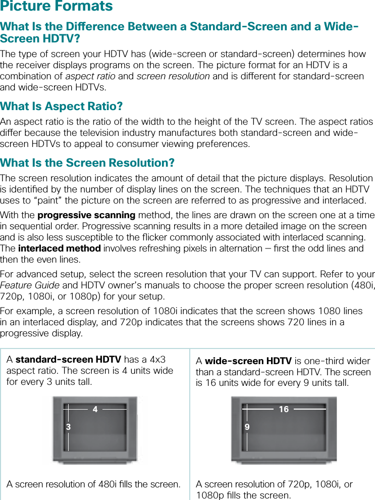 Picture FormatsWhat Is the Dierence Between a Standard-Screen and a Wide-Screen HDTV?The type of screen your HDTV has (wide-screen or standard-screen) determines how the receiver displays programs on the screen. The picture format for an HDTV is a combination of aspect ratio and screen resolution and is dierent for standard-screen and wide-screen HDTVs.What Is Aspect Ratio?An aspect ratio is the ratio of the width to the height of the TV screen. The aspect ratios dier because the television industry manufactures both standard-screen and wide-screen HDTVs to appeal to consumer viewing preferences.  What Is the Screen Resolution?The screen resolution indicates the amount of detail that the picture displays. Resolution is identied by the number of display lines on the screen. The techniques that an HDTV uses to “paint” the picture on the screen are referred to as progressive and interlaced.With the progressive scanning method, the lines are drawn on the screen one at a time in sequential order. Progressive scanning results in a more detailed image on the screen and is also less susceptible to the icker commonly associated with interlaced scanning. The interlaced method involves refreshing pixels in alternation — rst the odd lines and then the even lines. For advanced setup, select the screen resolution that your TV can support. Refer to your Feature Guide and HDTV owner’s manuals to choose the proper screen resolution (480i, 720p, 1080i, or 1080p) for your setup. For example, a screen resolution of 1080i indicates that the screen shows 1080 lines in an interlaced display, and 720p indicates that the screens shows 720 lines in a progressive display.A standard-screen HDTV has a 4x3 aspect ratio. The screen is 4 units wide for every 3 units tall.  A wide-screen HDTV is one-third wider than a standard-screen HDTV. The screen is 16 units wide for every 9 units tall.A screen resolution of 480i lls the screen. A screen resolution of 720p, 1080i, or 1080p lls the screen.91643
