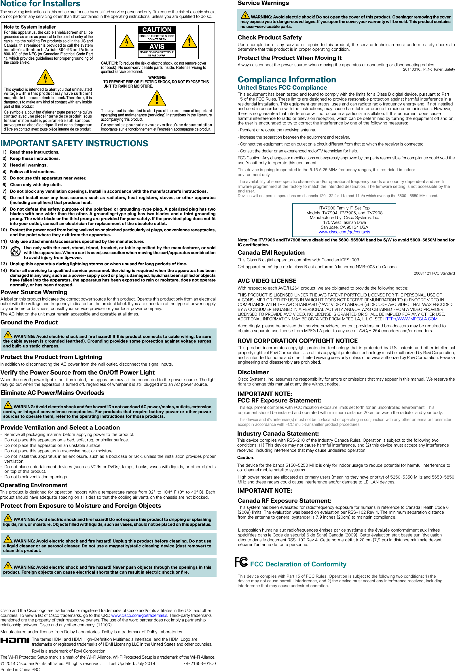 Service WarningsWARNING: Avoid electric shock! Do not open the cover of this product. Openingor removing the cover may expose you to dangerous voltages. If you open the cover, your warranty will be void. This product contains no user-serviceable parts.Check Product SafetyUpon completion of any service or repairs to this product, the service technician must perform safety checks to determine that this product is in proper operating condition.Protect the Product When Moving ItAlways disconnect the power source when moving the apparatus or connecting or disconnecting cables.20110316_IP_No Tuner_SafetyCompliance InformationUnited States FCC ComplianceThis equipment has been tested and found to comply with the limits for a Class B digital device, pursuant to Part 15 of the FCC Rules. These limits are designed to provide reasonable protection against harmful interference in a residential installation. This equipment generates, uses and can radiate radio frequency energy and, if not installed and used in accordance with the instructions, may cause harmful interference to radio communications. However, there is no guarantee that interference will not occur in a particular installation. If this equipment does cause harmful interference to radio or television reception, which can be determined by turning the equipment o  and on, the user is encouraged to try to correct the interference by one of the following measures:• Reorient or relocate the receiving antenna.• Increase the separation between the equipment and receiver.• Connect the equipment into an outlet on a circuit di erent from that to which the receiver is connected.• Consult the dealer or an experienced radio/TV technician for help.FCC Caution: Any changes or modi cations not expressly approved by the party responsible for compliance could void the user’s authority to operate this equipment.This device is going to operated in the 5.15-5.25 MHz frequency ranges, it is restricted in indoor environment onlyThe availability of some specifi c channels and/or operational frequency bands are country dependent and are fi rmware programmed at the factory to match the intended destination. The fi rmware setting is not accessible by the end user. Devices will not permit operations on channels 120-132 for 11a and 11n/a which overlap the 5600 - 5650 MHz band.ITV7900 Family IP Set-TopModels ITV7904, ITV7906, and ITV7908 Manufactured by: Cisco Systems, Inc. 170 West Tasman DriveSan Jose, CA 95134 USAwww.cisco.com/go/contactsNote: The ITV7906 andITV7908 have disabled the 5600-5650M band by S/W to avoid 5600-5650M band for IC certi cation.Canada EMI RegulationThis Class B digital apparatus complies with Canadian ICES-003.Cet appareil numérique de la class B est conforme à la norme NMB-003 du Canada.20081121 FCC StandardAVC VIDEO LICENSEWith respect to each AVC/H.264 product, we are obligated to provide the following notice:THIS PRODUCT IS LICENSED UNDER THE AVC PATENT PORTFOLIO LICENSE FOR THE PERSONAL USE OF A CONSUMER OR OTHER USES IN WHICH IT DOES NOT RECEIVE REMUNERATION TO (i) ENCODE VIDEO IN COMPLIANCE WITH THE AVC STANDARD (“AVC VIDEO”) AND/OR (ii) DECODE AVC VIDEO THAT WAS ENCODED BY A CONSUMER ENGAGED IN A PERSONAL ACTIVITY AND/OR WAS OBTAINED FROM A VIDEO PROVIDER LICENSED TO PROVIDE AVC VIDEO. NO LICENSE IS GRANTED OR SHALL BE IMPLIED FOR ANY OTHER USE. ADDITIONAL INFORMATION MAY BE OBTAINED FROM MPEG LA, L.L.C. SEE HTTP://WWW.MPEGLA.COM. Accordingly, please be advised that service providers, content providers, and broadcasters may be required to obtain a separate use license from MPEG LA prior to any use of AVC/H.264 encoders and/or decoders.ROVI CORPORATION COPYRIGHT NOTICEThis product incorporates copyright protection technology that is protected by U.S. patents and other intellectual property rights of Rovi Corporation. Use of this copyright protection technology must be authorized by Rovi Corporation, and is intended for home and other limited viewing uses only unless otherwise authorized by Rovi Corporation. Reverse engineering and disassembly are prohibited.DisclaimerCisco Systems, Inc. assumes no responsibility for errors or omissions that may appear in this manual. We reserve the right to change this manual at any time without notice.IMPORTANT NOTE:FCC RF Exposure Statement:This equipment complies with FCC radiation exposure limits set forth for an uncontrolled environment. This equipment should be installed and operated with minimum distance 20cm between the radiator and your body.This device and it&apos;s antennas(s) must not be co-located or operating in conjunction with any other antenna or transmitter except in accordance with FCC multi-transmitter product proceduresIndustry Canada Statement:This device complies with RSS-210 of the Industry Canada Rules. Operation is subject to the following two conditions: (1) This device may not cause harmful interference, and (2) this device must accept any interference received, including interference that may cause undesired operation.Caution:The device for the bands 5150-5250 MHz is only for indoor usage to reduce potential for harmful interference to co-channel mobile satellite systems.High power radars are allocated as primary users (meaning they have priority) of 5250-5350 MHz and 5650-5850 MHz and these radars could cause interference and/or damage to LE-LAN devices.IMPORTANT NOTE:Canada RF Exposure Statement:This system has been evaluated for radiofrequency exposure for humans in reference to Canada Health Code 6 (2009) limits. The evaluation was based on evaluation per RSS-102 Rev 4. The minimum separation distance from the antenna to general bystander is 7.9 inches (20cm) to maintain compliance. L’exposition humaine aux radiofréquences émises par ce système a été évaluée conformément aux limites spécifi ées dans le Code de sécurité6 de Santé Canada (2009). Cette évaluation était basée sur l’évaluation décrite dans le document RSS-102 Rev 4. Cette norme défi nit à 20cm (7,9po) la distance minimale devant séparer l’antenne de toute personne.FCC Declaration of ConformityThis device complies with Part 15 of FCC Rules. Operation is subject to the following two conditions: 1) the device may not cause harmful interference, and 2) the device must accept any interference received, including interference that may cause undesired operation.IMPORTANT SAFETY INSTRUCTIONS 1)  Read these instructions.2)  Keep these instructions.3)  Heed all warnings.4)  Follow all instructions.5)  Do not use this apparatus near water.6)  Clean only with dry cloth.7)  Do not block any ventilation openings. Install in accordance with the manufacturer’s instructions.8) Do not install near any heat sources such as radiators, heat registers, stoves, or other apparatus(including ampli ers) that produce heat.9) Do not defeat the safety purpose of the polarized or grounding-type plug. A polarized plug has twoblades with one wider than the other. A grounding-type plug has two blades and a third groundingprong. The wide blade or the third prong are provided for your safety. If the provided plug does not  tinto your outlet, consult an electrician for replacement of the obsolete outlet.10)  Protect the power cord from being walked on or pinched particularly at plugs, convenience receptacles, and the point where they exit from the apparatus.11)  Only use attachments/accessories speci ed by the manufacturer.12)  Use only with the cart, stand, tripod, bracket, or table speci ed by the manufacturer, or soldwith the apparatus. When a cart is used, use caution when moving the cart/apparatus combination to avoid injury from tip-over.13)  Unplug this apparatus during lightning storms or when unused for long periods of time.14)  Refer all servicing to quali ed service personnel. Servicing is required when the apparatus has been damaged in any way, such as a power-supply cord or plug is damaged, liquid has been spilled or objects have fallen into the apparatus, the apparatus has been exposed to rain or moisture, does not operate normally, or has been dropped.Power Source WarningA label on this product indicates the correct power source for this product. Operate this product only from an electrical outlet with the voltage and frequency indicated on the product label. If you are uncertain of the type of power supply to your home or business, consult your service provider or your local power company.The AC inlet on the unit must remain accessible and operable at all times.Ground the ProductWARNING: Avoid electric shock and  re hazard! If this product connects to cable wiring, be sure the cable system is grounded (earthed). Grounding provides some protection against voltage surges and built-up static charges.Protect the Product from LightningIn addition to disconnecting the AC power from the wall outlet, disconnect the signal inputs. Verify the Power Source from the On/O  Power LightWhen the on/o  power light is not illuminated, the apparatus may still be connected to the power source. The light may go out when the apparatus is turned o , regardless of whether it is still plugged into an AC power source. Eliminate AC Power/Mains OverloadsWARNING: Avoid electric shock and  re hazard! Do not overload AC power/mains, outlets, extension cords, or integral convenience receptacles. For products that require battery power or other power sources to operate them, refer to the operating instructions for those products.Provide Ventilation and Select a Location• Remove all packaging material before applying power to the product.• Do not place this apparatus on a bed, sofa, rug, or similar surface.• Do not place this apparatus on an unstable surface.• Do not place this apparatus in excessive heat or moisture.• Do not install this apparatus in an enclosure, such as a bookcase or rack, unless the installation provides properventilation.• Do not place entertainment devices (such as VCRs or DVDs), lamps, books, vases with liquids, or other objectson top of this product.• Do not block ventilation openings.Operating EnvironmentThis product is designed for operation indoors with a temperature range from 32° to 104° F (0° to 40°C). Each product should have adequate spacing on all sides so that the cooling air vents on the chassis are not blocked.Protect from Exposure to Moisture and Foreign ObjectsWARNING: Avoid electric shock and  re hazard! Do not expose this product to dripping or splashing liquids, rain, or moisture. Objects  lled with liquids, such as vases, should not be placed on this apparatus.WARNING: Avoid electric shock and  re hazard! Unplug this product before cleaning. Do not use a liquid cleaner or an aerosol cleaner. Do not use a magnetic/static cleaning device (dust remover) to clean this product.WARNING: Avoid electric shock and  re hazard! Never push objects through the openings in this product. Foreign objects can cause electrical shorts that can result in electric shock or  re. Notice for InstallersThe servicing instructions in this notice are for use by quali ed service personnel only. To reduce the risk of electric shock, do not perform any servicing other than that contained in the operating instructions, unless you are quali ed to do so.Cisco and the Cisco logo are trademarks or registered trademarks of Cisco and/or its a  liates in the U.S. and other countries. To view a list of Cisco trademarks, go to this URL: www.cisco.com/go/trademarks. Third-party trademarks mentioned are the property of their respective owners. The use of the word partner does not imply a partnership relationship between Cisco and any other company. (1110R)Manufactured under license from Dolby Laboratories. Dolby is a trademark of Dolby Laboratories. The terms HDMI and HDMI High-De nition Multimedia Interface, and the HDMI Logo are trademarks or registered trademarks of HDMI Licensing LLC in the United States and other countries. Rovi is a trademark of Rovi Corporation. The Wi-Fi Protected Setup mark is a mark of the Wi-Fi Alliance. Wi-Fi Protected Setup is a trademark of the Wi-Fi Alliance.© 2014 Cisco and/or its a  liates. All rights reserved.  Last Updated: July 2014  78-21653-01C0Printed in China PRCNote to System InstallerWARNINGTO PREVENT FIRE OR ELECTRIC SHOCK, DO NOT EXPOSE THISUNIT TO RAIN OR MOISTURE.For this apparatus, the cable shield/screen shall be grounded as close as practical to the point of entry of the cable into the building.For products sold in the US and Canada, this reminder is provided to call the system installer&apos;s attention to Article 800-93 and Article 800-100 of the NEC (or Canadian Electrical Code Part 1), which provides guidelines for proper grounding of the cable shield.This symbol is intended to alert you that uninsulated voltage within this product may have sufficient magnitude to cause electric shock.Therefore, it is dangerous to make any kind of contact with any inside part of this product.Ce symbole a pour but d’alerter toute personne qu’un contact avec une pièce interne de ce produit, sous tension et non isolée, pourrait être suffisant pour provoquer un choc électrique. Il est donc dangereux d’être en contact avec toute pièce interne de ce produit.This symbol is intended to alert you of the presence of important operating and maintenance (servicing) instructions in the literature accompanying this product.  Ce symbole a pour but de vous avertir qu’une documentation importante sur le fonctionnement et l’entretien accompagne ce produit.CAUTION: To reduce the risk of electric shock, do not remove cover (or back). No user-serviceable parts inside. Refer servicing to qualified service personnel.