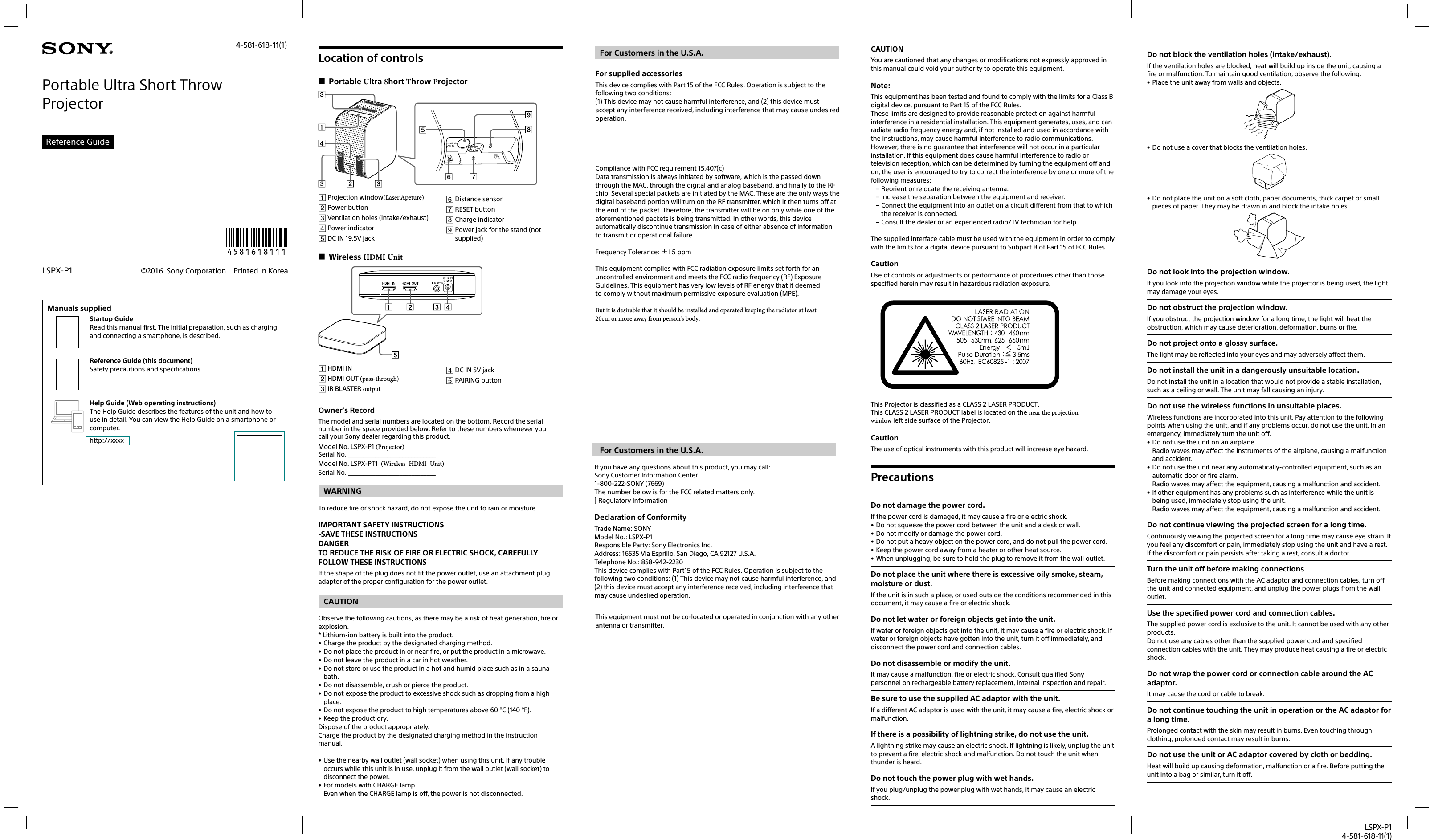 LSPX-P14-581-618-11(1)4-581-618-11(1)Portable Ultra Short Throw ProjectorReference Guide©2016 Sony Corporation Printed in KoreaLSPX-P1Manuals suppliedStartup GuideRead this manual first. The initial preparation, such as charging and connecting a smartphone, is described.Reference Guide (this document)Safety precautions and specifications.Help Guide (Web operating instructions)The Help Guide describes the features of the unit and how to use in detail. You can view the Help Guide on a smartphone or computer.http://xxxxLocation of controls Portable Ultra Short Throw Projector Projection window(Laser Apeture) Power button Ventilation holes (intake/exhaust) Power indicator DC IN 19.5V jack Distance sensor RESET button Charge indicator Power jack for the stand (not supplied) Wireless HDMI Unit HDMI IN  HDMI OUT (pass-through)  IR BLASTER output DC IN 5V jack PAIRING buttonOwner’s RecordThe model and serial numbers are located on the bottom. Record the serial number in the space provided below. Refer to these numbers whenever you call your Sony dealer regarding this product.Model No. LSPX-P1 (Projector)  　Serial No. _____________________________Model No. LSPX-PT1 (Wireless HDMI Unit)Serial No. _____________________________WARNINGTo reduce fire or shock hazard, do not expose the unit to rain or moisture.IMPORTANT SAFETY INSTRUCTIONS-SAVE THESE INSTRUCTIONSDANGERTO REDUCE THE RISK OF FIRE OR ELECTRIC SHOCK, CAREFULLY FOLLOW THESE INSTRUCTIONSIf the shape of the plug does not fit the power outlet, use an attachment plug adaptor of the proper configuration for the power outlet.CAUTIONObserve the following cautions, as there may be a risk of heat generation, fire or explosion.* Lithium-ion battery is built into the product.• Charge the product by the designated charging method.• Do not place the product in or near fire, or put the product in a microwave.• Do not leave the product in a car in hot weather.• Do not store or use the product in a hot and humid place such as in a sauna bath.• Do not disassemble, crush or pierce the product.• Do not expose the product to excessive shock such as dropping from a high place.• Do not expose the product to high temperatures above 60 °C (140 °F).• Keep the product dry.Dispose of the product appropriately.Charge the product by the designated charging method in the instruction manual.• Use the nearby wall outlet (wall socket) when using this unit. If any trouble occurs while this unit is in use, unplug it from the wall outlet (wall socket) to disconnect the power.• For models with CHARGE lampEven when the CHARGE lamp is off, the power is not disconnected.For Customers in the U.S.A. For supplied accessoriesThis device complies with Part 15 of the FCC Rules. Operation is subject to the following two conditions:(1) This device may not cause harmful interference, and (2) this device must accept any interference received, including interference that may cause undesired operation.Compliance with FCC requirement 15.407(c)Data transmission is always initiated by software, which is the passed down through the MAC, through the digital and analog baseband, and finally to the RF chip. Several special packets are initiated by the MAC. These are the only ways the digital baseband portion will turn on the RF transmitter, which it then turns off at the end of the packet. Therefore, the transmitter will be on only while one of the aforementioned packets is being transmitted. In other words, this device automatically discontinue transmission in case of either absence of information to transmit or operational failure.Frequency Tolerance: ±15 ppmThis equipment complies with FCC radiation exposure limits set forth for an uncontrolled environment and meets the FCC radio frequency (RF) Exposure Guidelines. This equipment has very low levels of RF energy that it deemed to comply without maximum permissive exposure evaluation (MPE). But it is desirable that it should be installed and operated keeping the radiator at least 20cm or more away from person&apos;s body.For Customers in the U.S.A.If you have any questions about this product, you may call:Sony Customer Information Center1-800-222-SONY (7669)The number below is for the FCC related matters only.[ Regulatory InformationDeclaration of ConformityTrade Name: SONYModel No.: LSPX-P1Responsible Party: Sony Electronics Inc.Address: 16535 Via Esprillo, San Diego, CA 92127 U.S.A.Telephone No.: 858-942-2230This device complies with Part15 of the FCC Rules. Operation is subject to the following two conditions: (1) This device may not cause harmful interference, and (2) this device must accept any interference received, including interference that may cause undesired operation.This equipment must not be co-located or operated in conjunction with any other antenna or transmitter.CAUTIONYou are cautioned that any changes or modifications not expressly approved in this manual could void your authority to operate this equipment.Note:This equipment has been tested and found to comply with the limits for a Class B digital device, pursuant to Part 15 of the FCC Rules.These limits are designed to provide reasonable protection against harmful interference in a residential installation. This equipment generates, uses, and can radiate radio frequency energy and, if not installed and used in accordance with the instructions, may cause harmful interference to radio communications. However, there is no guarantee that interference will not occur in a particular installation. If this equipment does cause harmful interference to radio or television reception, which can be determined by turning the equipment off and on, the user is encouraged to try to correct the interference by one or more of the following measures:– Reorient or relocate the receiving antenna.– Increase the separation between the equipment and receiver.– Connect the equipment into an outlet on a circuit different from that to which the receiver is connected.– Consult the dealer or an experienced radio/TV technician for help.The supplied interface cable must be used with the equipment in order to comply with the limits for a digital device pursuant to Subpart B of Part 15 of FCC Rules.CautionUse of controls or adjustments or performance of procedures other than those specified herein may result in hazardous radiation exposure.This Projector is classified as a CLASS 2 LASER PRODUCT.This CLASS 2 LASER PRODUCT label is located on the near the projection window left side surface of the Projector.CautionThe use of optical instruments with this product will increase eye hazard.PrecautionsDo not damage the power cord.If the power cord is damaged, it may cause a fire or electric shock.• Do not squeeze the power cord between the unit and a desk or wall.• Do not modify or damage the power cord.• Do not put a heavy object on the power cord, and do not pull the power cord.• Keep the power cord away from a heater or other heat source.• When unplugging, be sure to hold the plug to remove it from the wall outlet.Do not place the unit where there is excessive oily smoke, steam, moisture or dust.If the unit is in such a place, or used outside the conditions recommended in this document, it may cause a fire or electric shock.Do not let water or foreign objects get into the unit.If water or foreign objects get into the unit, it may cause a fire or electric shock. If water or foreign objects have gotten into the unit, turn it off immediately, and disconnect the power cord and connection cables.Do not disassemble or modify the unit.It may cause a malfunction, fire or electric shock. Consult qualified Sony personnel on rechargeable battery replacement, internal inspection and repair.Be sure to use the supplied AC adaptor with the unit.If a different AC adaptor is used with the unit, it may cause a fire, electric shock or malfunction.If there is a possibility of lightning strike, do not use the unit.A lightning strike may cause an electric shock. If lightning is likely, unplug the unit to prevent a fire, electric shock and malfunction. Do not touch the unit when thunder is heard.Do not touch the power plug with wet hands.If you plug/unplug the power plug with wet hands, it may cause an electric shock.Do not block the ventilation holes (intake/exhaust).If the ventilation holes are blocked, heat will build up inside the unit, causing a fire or malfunction. To maintain good ventilation, observe the following:• Place the unit away from walls and objects.• Do not use a cover that blocks the ventilation holes.• Do not place the unit on a soft cloth, paper documents, thick carpet or small pieces of paper. They may be drawn in and block the intake holes.Do not look into the projection window.If you look into the projection window while the projector is being used, the light may damage your eyes.Do not obstruct the projection window.If you obstruct the projection window for a long time, the light will heat the obstruction, which may cause deterioration, deformation, burns or fire.Do not project onto a glossy surface.The light may be reflected into your eyes and may adversely affect them.Do not install the unit in a dangerously unsuitable location.Do not install the unit in a location that would not provide a stable installation, such as a ceiling or wall. The unit may fall causing an injury.Do not use the wireless functions in unsuitable places.Wireless functions are incorporated into this unit. Pay attention to the following points when using the unit, and if any problems occur, do not use the unit. In an emergency, immediately turn the unit off.• Do not use the unit on an airplane.Radio waves may affect the instruments of the airplane, causing a malfunction and accident.• Do not use the unit near any automatically-controlled equipment, such as an automatic door or fire alarm.Radio waves may affect the equipment, causing a malfunction and accident.• If other equipment has any problems such as interference while the unit is being used, immediately stop using the unit.Radio waves may affect the equipment, causing a malfunction and accident.Do not continue viewing the projected screen for a long time.Continuously viewing the projected screen for a long time may cause eye strain. If you feel any discomfort or pain, immediately stop using the unit and have a rest. If the discomfort or pain persists after taking a rest, consult a doctor.Turn the unit off before making connectionsBefore making connections with the AC adaptor and connection cables, turn off the unit and connected equipment, and unplug the power plugs from the wall outlet.Use the specified power cord and connection cables.The supplied power cord is exclusive to the unit. It cannot be used with any other products.Do not use any cables other than the supplied power cord and specified connection cables with the unit. They may produce heat causing a fire or electric shock.Do not wrap the power cord or connection cable around the AC adaptor.It may cause the cord or cable to break.Do not continue touching the unit in operation or the AC adaptor for a long time.Prolonged contact with the skin may result in burns. Even touching through clothing, prolonged contact may result in burns.Do not use the unit or AC adaptor covered by cloth or bedding.Heat will build up causing deformation, malfunction or a fire. Before putting the unit into a bag or similar, turn it off.