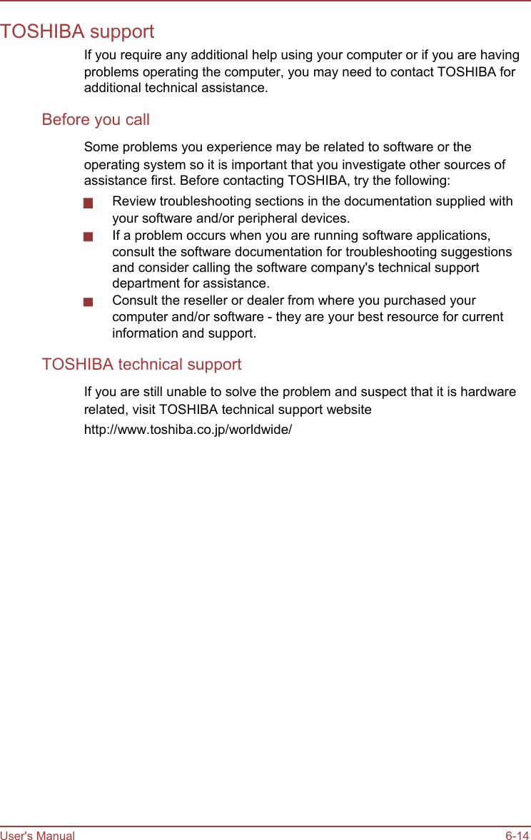      TOSHIBA support If you require any additional help using your computer or if you are having problems operating the computer, you may need to contact TOSHIBA for additional technical assistance. Before you call Some problems you experience may be related to software or the operating system so it is important that you investigate other sources of assistance first. Before contacting TOSHIBA, try the following: Review troubleshooting sections in the documentation supplied with your software and/or peripheral devices. If a problem occurs when you are running software applications, consult the software documentation for troubleshooting suggestions and consider calling the software company&apos;s technical support department for assistance. Consult the reseller or dealer from where you purchased your computer and/or software - they are your best resource for current information and support. TOSHIBA technical support If you are still unable to solve the problem and suspect that it is hardware related, visit TOSHIBA technical support website http://www.toshiba.co.jp/worldwide/                           User&apos;s Manual                           6-14