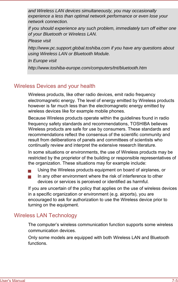      and Wireless LAN devices simultaneously, you may occasionally experience a less than optimal network performance or even lose your network connection. If you should experience any such problem, immediately turn off either one of your Bluetooth or Wireless LAN. Please visit http://www.pc.support.global.toshiba.com if you have any questions about using Wireless LAN or Bluetooth Module. In Europe visit http://www.toshiba-europe.com/computers/tnt/bluetooth.htm   Wireless Devices and your health Wireless products, like other radio devices, emit radio frequency electromagnetic energy. The level of energy emitted by Wireless products however is far much less than the electromagnetic energy emitted by wireless devices like for example mobile phones. Because Wireless products operate within the guidelines found in radio frequency safety standards and recommendations, TOSHIBA believes Wireless products are safe for use by consumers. These standards and recommendations reflect the consensus of the scientific community and result from deliberations of panels and committees of scientists who continually review and interpret the extensive research literature. In some situations or environments, the use of Wireless products may be restricted by the proprietor of the building or responsible representatives of the organization. These situations may for example include: Using the Wireless products equipment on board of airplanes, or In any other environment where the risk of interference to other devices or services is perceived or identified as harmful. If you are uncertain of the policy that applies on the use of wireless devices in a specific organization or environment (e.g. airports), you are encouraged to ask for authorization to use the Wireless device prior to turning on the equipment. Wireless LAN Technology The computer’s wireless communication function supports some wireless communication devices. Only some models are equipped with both Wireless LAN and Bluetooth functions.       User&apos;s Manual       7-5
