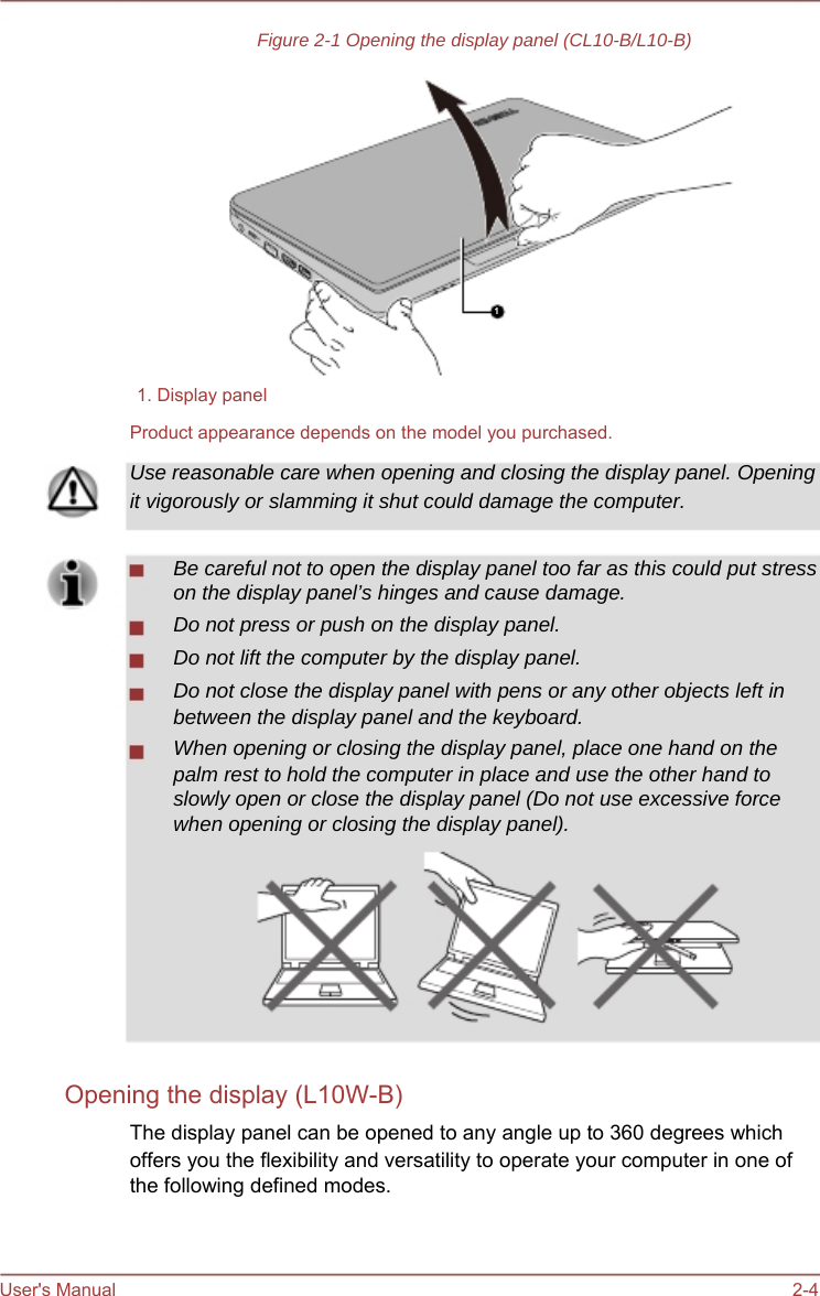    Figure 2-1 Opening the display panel (CL10-B/L10-B)            1   1. Display panel Product appearance depends on the model you purchased. Use reasonable care when opening and closing the display panel. Opening it vigorously or slamming it shut could damage the computer.  Be careful not to open the display panel too far as this could put stress on the display panel’s hinges and cause damage. Do not press or push on the display panel. Do not lift the computer by the display panel. Do not close the display panel with pens or any other objects left in between the display panel and the keyboard. When opening or closing the display panel, place one hand on the palm rest to hold the computer in place and use the other hand to slowly open or close the display panel (Do not use excessive force when opening or closing the display panel).           Opening the display (L10W-B) The display panel can be opened to any angle up to 360 degrees which offers you the flexibility and versatility to operate your computer in one of the following defined modes.    User&apos;s Manual    2-4