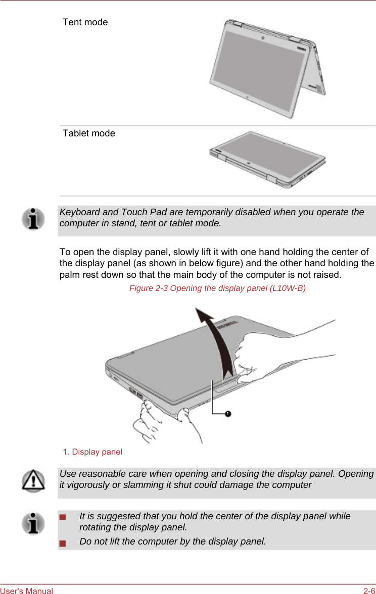     Tent mode          Tablet mode       Keyboard and Touch Pad are temporarily disabled when you operate the computer in stand, tent or tablet mode.  To open the display panel, slowly lift it with one hand holding the center of the display panel (as shown in below figure) and the other hand holding the palm rest down so that the main body of the computer is not raised. Figure 2-3 Opening the display panel (L10W-B)            1   1. Display panel  Use reasonable care when opening and closing the display panel. Opening it vigorously or slamming it shut could damage the computer  It is suggested that you hold the center of the display panel while rotating the display panel. Do not lift the computer by the display panel.    User&apos;s Manual    2-6