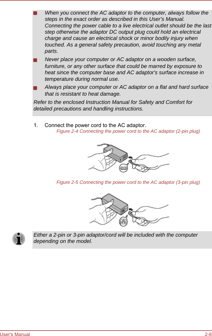        When you connect the AC adaptor to the computer, always follow the steps in the exact order as described in this User’s Manual. Connecting the power cable to a live electrical outlet should be the last step otherwise the adaptor DC output plug could hold an electrical charge and cause an electrical shock or minor bodily injury when touched. As a general safety precaution, avoid touching any metal parts. Never place your computer or AC adaptor on a wooden surface, furniture, or any other surface that could be marred by exposure to heat since the computer base and AC adaptor&apos;s surface increase in temperature during normal use. Always place your computer or AC adaptor on a flat and hard surface that is resistant to heat damage. Refer to the enclosed Instruction Manual for Safety and Comfort for detailed precautions and handling instructions.  1.  Connect the power cord to the AC adaptor. Figure 2-4 Connecting the power cord to the AC adaptor (2-pin plug)        Figure 2-5 Connecting the power cord to the AC adaptor (3-pin plug)        Either a 2-pin or 3-pin adaptor/cord will be included with the computer depending on the model.               User&apos;s Manual               2-8