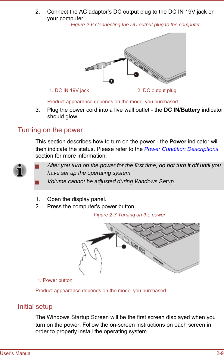        2.   Connect the AC adaptor’s DC output plug to the DC IN 19V jack on your computer. Figure 2-6 Connecting the DC output plug to the computer        1 2 1. DC IN 19V jack  2. DC output plug Product appearance depends on the model you purchased. 3.  Plug the power cord into a live wall outlet - the DC IN/Battery indicator should glow. Turning on the power This section describes how to turn on the power - the Power indicator will then indicate the status. Please refer to the Power Condition Descriptions section for more information. After you turn on the power for the first time, do not turn it off until you have set up the operating system. Volume cannot be adjusted during Windows Setup.  1. 2.  Open the display panel. Press the computer&apos;s power button. Figure 2-7 Turning on the power     1     1. Power button Product appearance depends on the model you purchased.  Initial setup The Windows Startup Screen will be the first screen displayed when you turn on the power. Follow the on-screen instructions on each screen in order to properly install the operating system.   User&apos;s Manual   2-9