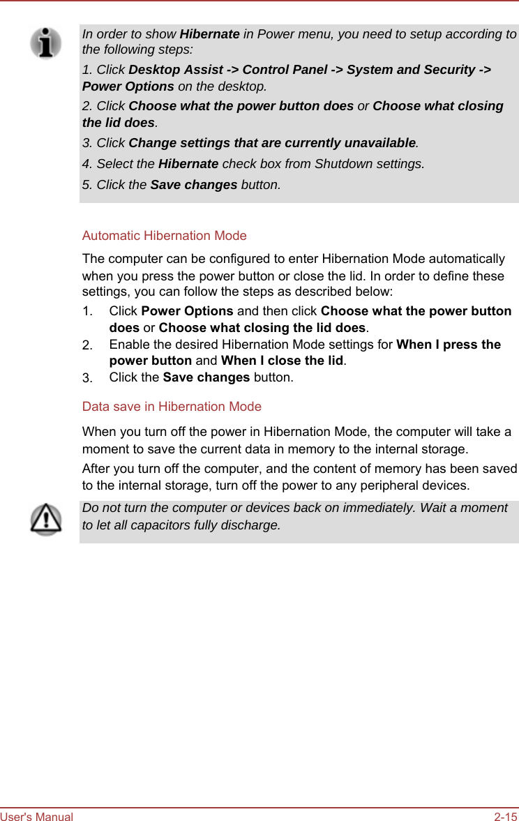      In order to show Hibernate in Power menu, you need to setup according to the following steps: 1. Click Desktop Assist -&gt; Control Panel -&gt; System and Security -&gt; Power Options on the desktop. 2. Click Choose what the power button does or Choose what closing the lid does. 3. Click Change settings that are currently unavailable. 4. Select the Hibernate check box from Shutdown settings. 5. Click the Save changes button.   Automatic Hibernation Mode The computer can be configured to enter Hibernation Mode automatically when you press the power button or close the lid. In order to define these settings, you can follow the steps as described below: 1.  2.  3. Click Power Options and then click Choose what the power button does or Choose what closing the lid does. Enable the desired Hibernation Mode settings for When I press the power button and When I close the lid. Click the Save changes button. Data save in Hibernation Mode When you turn off the power in Hibernation Mode, the computer will take a moment to save the current data in memory to the internal storage. After you turn off the computer, and the content of memory has been saved to the internal storage, turn off the power to any peripheral devices. Do not turn the computer or devices back on immediately. Wait a moment to let all capacitors fully discharge.                    User&apos;s Manual                    2-15