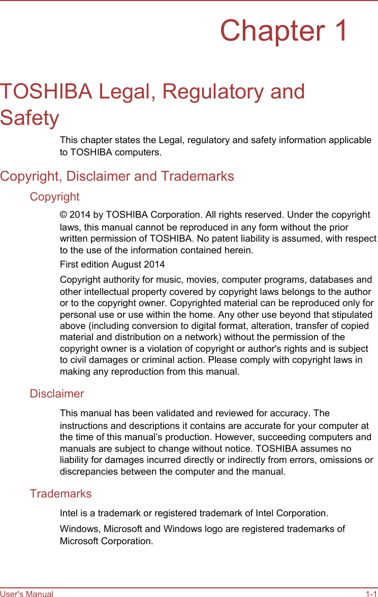   Chapter 1   TOSHIBA Legal, Regulatory and Safety This chapter states the Legal, regulatory and safety information applicable to TOSHIBA computers. Copyright, Disclaimer and Trademarks Copyright © 2014 by TOSHIBA Corporation. All rights reserved. Under the copyright laws, this manual cannot be reproduced in any form without the prior written permission of TOSHIBA. No patent liability is assumed, with respect to the use of the information contained herein. First edition August 2014 Copyright authority for music, movies, computer programs, databases and other intellectual property covered by copyright laws belongs to the author or to the copyright owner. Copyrighted material can be reproduced only for personal use or use within the home. Any other use beyond that stipulated above (including conversion to digital format, alteration, transfer of copied material and distribution on a network) without the permission of the copyright owner is a violation of copyright or author&apos;s rights and is subject to civil damages or criminal action. Please comply with copyright laws in making any reproduction from this manual. Disclaimer This manual has been validated and reviewed for accuracy. The instructions and descriptions it contains are accurate for your computer at the time of this manual’s production. However, succeeding computers and manuals are subject to change without notice. TOSHIBA assumes no liability for damages incurred directly or indirectly from errors, omissions or discrepancies between the computer and the manual. Trademarks Intel is a trademark or registered trademark of Intel Corporation. Windows, Microsoft and Windows logo are registered trademarks of Microsoft Corporation.     User&apos;s Manual     1-1
