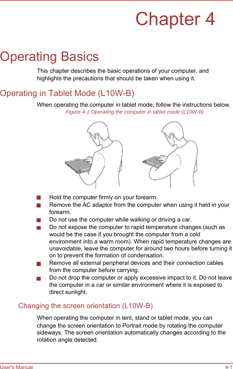         Chapter 4   Operating Basics This chapter describes the basic operations of your computer, and highlights the precautions that should be taken when using it. Operating in Tablet Mode (L10W-B) When operating the computer in tablet mode, follow the instructions below. Figure 4-1 Operating the computer in tablet mode (L10W-B)             Hold the computer firmly on your forearm. Remove the AC adaptor from the computer when using it held in your forearm. Do not use the computer while walking or driving a car. Do not expose the computer to rapid temperature changes (such as would be the case if you brought the computer from a cold environment into a warm room). When rapid temperature changes are unavoidable, leave the computer for around two hours before turning it on to prevent the formation of condensation. Remove all external peripheral devices and their connection cables from the computer before carrying. Do not drop the computer or apply excessive impact to it. Do not leave the computer in a car or similar environment where it is exposed to direct sunlight. Changing the screen orientation (L10W-B) When operating the computer in tent, stand or tablet mode, you can change the screen orientation to Portrait mode by rotating the computer sideways. The screen orientation automatically changes according to the rotation angle detected.    User&apos;s Manual    4-1