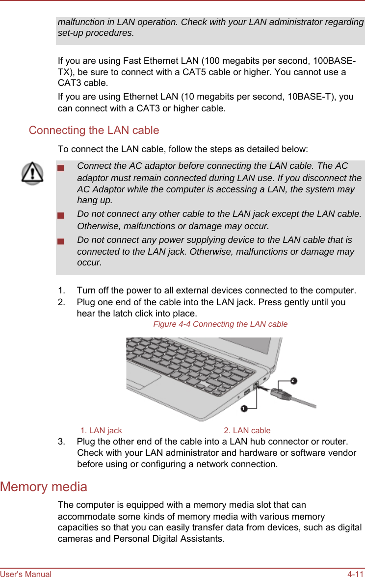         malfunction in LAN operation. Check with your LAN administrator regarding set-up procedures.  If you are using Fast Ethernet LAN (100 megabits per second, 100BASE- TX), be sure to connect with a CAT5 cable or higher. You cannot use a CAT3 cable. If you are using Ethernet LAN (10 megabits per second, 10BASE-T), you can connect with a CAT3 or higher cable. Connecting the LAN cable To connect the LAN cable, follow the steps as detailed below: Connect the AC adaptor before connecting the LAN cable. The AC adaptor must remain connected during LAN use. If you disconnect the AC Adaptor while the computer is accessing a LAN, the system may hang up. Do not connect any other cable to the LAN jack except the LAN cable. Otherwise, malfunctions or damage may occur. Do not connect any power supplying device to the LAN cable that is connected to the LAN jack. Otherwise, malfunctions or damage may occur.  1. 2.  Turn off the power to all external devices connected to the computer. Plug one end of the cable into the LAN jack. Press gently until you hear the latch click into place. Figure 4-4 Connecting the LAN cable     2   1  1. LAN jack  2. LAN cable 3.  Plug the other end of the cable into a LAN hub connector or router. Check with your LAN administrator and hardware or software vendor before using or configuring a network connection. Memory media The computer is equipped with a memory media slot that can accommodate some kinds of memory media with various memory capacities so that you can easily transfer data from devices, such as digital cameras and Personal Digital Assistants.   User&apos;s Manual   4-11