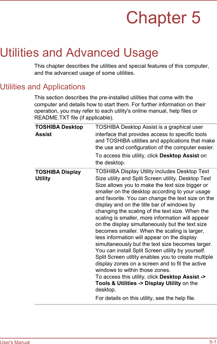   Chapter 5   Utilities and Advanced Usage This chapter describes the utilities and special features of this computer, and the advanced usage of some utilities. Utilities and Applications This section describes the pre-installed utilities that come with the computer and details how to start them. For further information on their operation, you may refer to each utility&apos;s online manual, help files or README.TXT file (if applicable).                                    User&apos;s Manual TOSHIBA Desktop Assist      TOSHIBA Display Utility TOSHIBA Desktop Assist is a graphical user interface that provides access to specific tools and TOSHIBA utilities and applications that make the use and configuration of the computer easier. To access this utility, click Desktop Assist on the desktop. TOSHIBA Display Utility includes Desktop Text Size utility and Split Screen utility. Desktop Text Size allows you to make the text size bigger or smaller on the desktop according to your usage and favorite. You can change the text size on the display and on the title bar of windows by changing the scaling of the text size. When the scaling is smaller, more information will appear on the display simultaneously but the text size becomes smaller. When the scaling is larger, less information will appear on the display simultaneously but the text size becomes larger. You can install Split Screen utility by yourself. Split Screen utility enables you to create multiple display zones on a screen and to fit the active windows to within those zones. To access this utility, click Desktop Assist -&gt; Tools &amp; Utilities -&gt; Display Utility on the desktop. For details on this utility, see the help file.       5-1