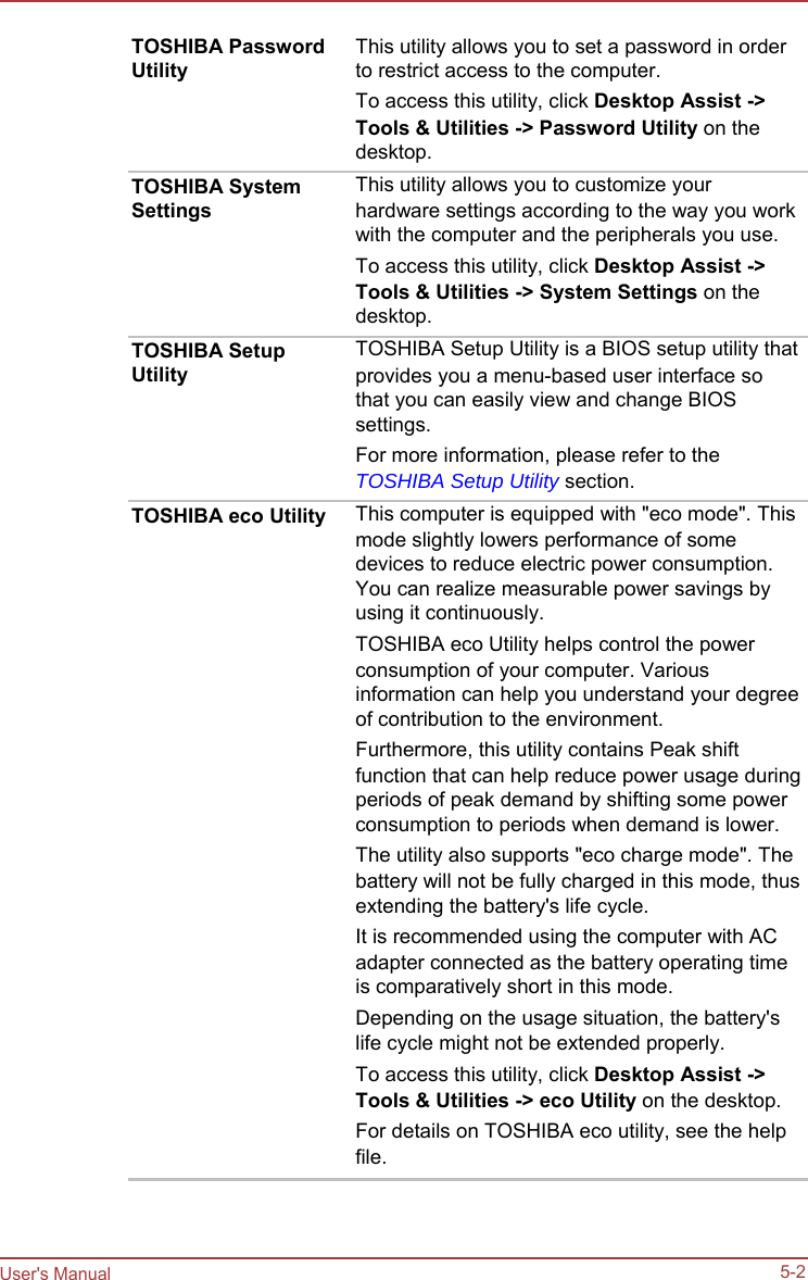                                                          User&apos;s Manual    TOSHIBA Password Utility     TOSHIBA System Settings      TOSHIBA Setup Utility      TOSHIBA eco Utility   This utility allows you to set a password in order to restrict access to the computer. To access this utility, click Desktop Assist -&gt; Tools &amp; Utilities -&gt; Password Utility on the desktop. This utility allows you to customize your hardware settings according to the way you work with the computer and the peripherals you use. To access this utility, click Desktop Assist -&gt; Tools &amp; Utilities -&gt; System Settings on the desktop. TOSHIBA Setup Utility is a BIOS setup utility that provides you a menu-based user interface so that you can easily view and change BIOS settings. For more information, please refer to the TOSHIBA Setup Utility section. This computer is equipped with &quot;eco mode&quot;. This mode slightly lowers performance of some devices to reduce electric power consumption. You can realize measurable power savings by using it continuously. TOSHIBA eco Utility helps control the power consumption of your computer. Various information can help you understand your degree of contribution to the environment. Furthermore, this utility contains Peak shift function that can help reduce power usage during periods of peak demand by shifting some power consumption to periods when demand is lower. The utility also supports &quot;eco charge mode&quot;. The battery will not be fully charged in this mode, thus extending the battery&apos;s life cycle. It is recommended using the computer with AC adapter connected as the battery operating time is comparatively short in this mode. Depending on the usage situation, the battery&apos;s life cycle might not be extended properly. To access this utility, click Desktop Assist -&gt; Tools &amp; Utilities -&gt; eco Utility on the desktop. For details on TOSHIBA eco utility, see the help file.     5-2