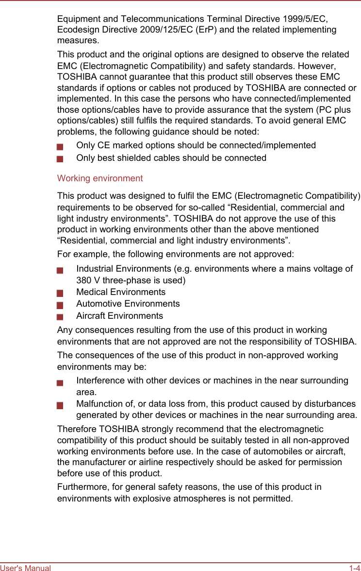           Equipment and Telecommunications Terminal Directive 1999/5/EC, Ecodesign Directive 2009/125/EC (ErP) and the related implementing measures. This product and the original options are designed to observe the related EMC (Electromagnetic Compatibility) and safety standards. However, TOSHIBA cannot guarantee that this product still observes these EMC standards if options or cables not produced by TOSHIBA are connected or implemented. In this case the persons who have connected/implemented those options/cables have to provide assurance that the system (PC plus options/cables) still fulfils the required standards. To avoid general EMC problems, the following guidance should be noted: Only CE marked options should be connected/implemented Only best shielded cables should be connected Working environment This product was designed to fulfil the EMC (Electromagnetic Compatibility) requirements to be observed for so-called “Residential, commercial and light industry environments”. TOSHIBA do not approve the use of this product in working environments other than the above mentioned “Residential, commercial and light industry environments”. For example, the following environments are not approved: Industrial Environments (e.g. environments where a mains voltage of 380 V three-phase is used) Medical Environments Automotive Environments Aircraft Environments Any consequences resulting from the use of this product in working environments that are not approved are not the responsibility of TOSHIBA. The consequences of the use of this product in non-approved working environments may be: Interference with other devices or machines in the near surrounding area. Malfunction of, or data loss from, this product caused by disturbances generated by other devices or machines in the near surrounding area. Therefore TOSHIBA strongly recommend that the electromagnetic compatibility of this product should be suitably tested in all non-approved working environments before use. In the case of automobiles or aircraft, the manufacturer or airline respectively should be asked for permission before use of this product. Furthermore, for general safety reasons, the use of this product in environments with explosive atmospheres is not permitted.      User&apos;s Manual      1-4