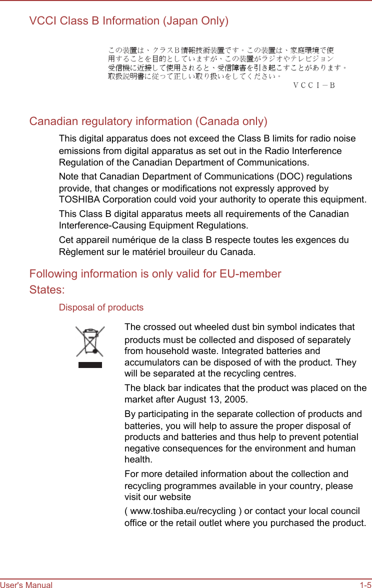   VCCI Class B Information (Japan Only)  この装置は、クラスＢ情報技術装置です。この装置は、家庭環境で使 用することを目的としていますが、この装置がラジオやテレビジョン 受信機に近接して使用されると、受信障害を引き起こすことがあります。 取扱説明書に従って正しい取り扱いをしてください。 ＶＣＣＩ－Ｂ   Canadian regulatory information (Canada only) This digital apparatus does not exceed the Class B limits for radio noise emissions from digital apparatus as set out in the Radio Interference Regulation of the Canadian Department of Communications. Note that Canadian Department of Communications (DOC) regulations provide, that changes or modifications not expressly approved by TOSHIBA Corporation could void your authority to operate this equipment. This Class B digital apparatus meets all requirements of the Canadian Interference-Causing Equipment Regulations. Cet appareil numérique de la class B respecte toutes les exgences du Règlement sur le matériel brouileur du Canada. Following information is only valid for EU-member States: Disposal of products The crossed out wheeled dust bin symbol indicates that products must be collected and disposed of separately from household waste. Integrated batteries and accumulators can be disposed of with the product. They will be separated at the recycling centres. The black bar indicates that the product was placed on the market after August 13, 2005. By participating in the separate collection of products and batteries, you will help to assure the proper disposal of products and batteries and thus help to prevent potential negative consequences for the environment and human health. For more detailed information about the collection and recycling programmes available in your country, please visit our website ( www.toshiba.eu/recycling ) or contact your local council office or the retail outlet where you purchased the product.      User&apos;s Manual      1-5