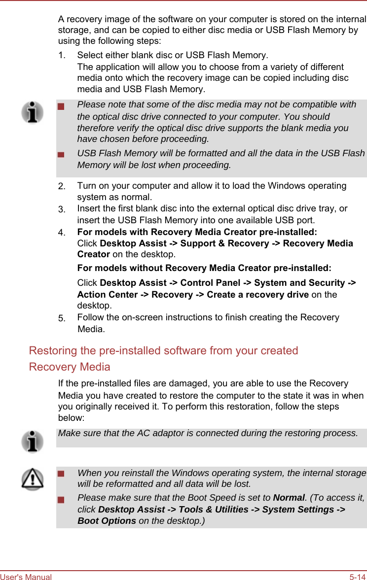          A recovery image of the software on your computer is stored on the internal storage, and can be copied to either disc media or USB Flash Memory by using the following steps: 1.            2.  3.  4.        5. Select either blank disc or USB Flash Memory. The application will allow you to choose from a variety of different media onto which the recovery image can be copied including disc media and USB Flash Memory. Please note that some of the disc media may not be compatible with the optical disc drive connected to your computer. You should therefore verify the optical disc drive supports the blank media you have chosen before proceeding. USB Flash Memory will be formatted and all the data in the USB Flash Memory will be lost when proceeding.  Turn on your computer and allow it to load the Windows operating system as normal. Insert the first blank disc into the external optical disc drive tray, or insert the USB Flash Memory into one available USB port. For models with Recovery Media Creator pre-installed: Click Desktop Assist -&gt; Support &amp; Recovery -&gt; Recovery Media Creator on the desktop. For models without Recovery Media Creator pre-installed: Click Desktop Assist -&gt; Control Panel -&gt; System and Security -&gt; Action Center -&gt; Recovery -&gt; Create a recovery drive on the desktop. Follow the on-screen instructions to finish creating the Recovery Media. Restoring the pre-installed software from your created Recovery Media If the pre-installed files are damaged, you are able to use the Recovery Media you have created to restore the computer to the state it was in when you originally received it. To perform this restoration, follow the steps below: Make sure that the AC adaptor is connected during the restoring process.   When you reinstall the Windows operating system, the internal storage will be reformatted and all data will be lost. Please make sure that the Boot Speed is set to Normal. (To access it, click Desktop Assist -&gt; Tools &amp; Utilities -&gt; System Settings -&gt; Boot Options on the desktop.)     User&apos;s Manual     5-14