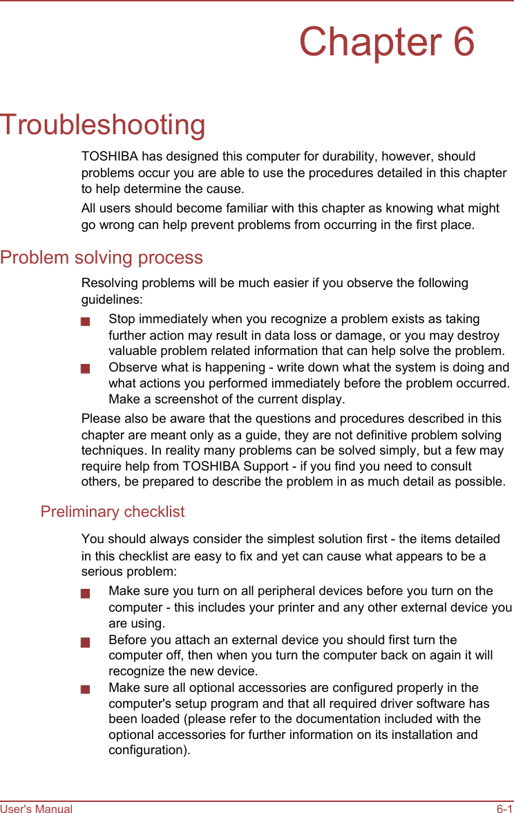        Chapter 6   Troubleshooting TOSHIBA has designed this computer for durability, however, should problems occur you are able to use the procedures detailed in this chapter to help determine the cause. All users should become familiar with this chapter as knowing what might go wrong can help prevent problems from occurring in the first place. Problem solving process Resolving problems will be much easier if you observe the following guidelines: Stop immediately when you recognize a problem exists as taking further action may result in data loss or damage, or you may destroy valuable problem related information that can help solve the problem. Observe what is happening - write down what the system is doing and what actions you performed immediately before the problem occurred. Make a screenshot of the current display. Please also be aware that the questions and procedures described in this chapter are meant only as a guide, they are not definitive problem solving techniques. In reality many problems can be solved simply, but a few may require help from TOSHIBA Support - if you find you need to consult others, be prepared to describe the problem in as much detail as possible. Preliminary checklist You should always consider the simplest solution first - the items detailed in this checklist are easy to fix and yet can cause what appears to be a serious problem: Make sure you turn on all peripheral devices before you turn on the computer - this includes your printer and any other external device you are using. Before you attach an external device you should first turn the computer off, then when you turn the computer back on again it will recognize the new device. Make sure all optional accessories are configured properly in the computer&apos;s setup program and that all required driver software has been loaded (please refer to the documentation included with the optional accessories for further information on its installation and configuration).    User&apos;s Manual    6-1