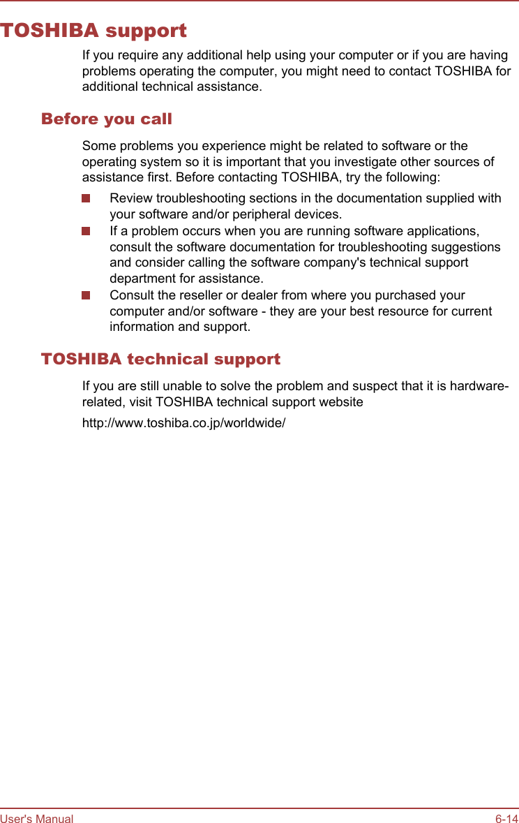 TOSHIBA supportIf you require any additional help using your computer or if you are havingproblems operating the computer, you might need to contact TOSHIBA foradditional technical assistance.Before you callSome problems you experience might be related to software or theoperating system so it is important that you investigate other sources ofassistance first. Before contacting TOSHIBA, try the following:Review troubleshooting sections in the documentation supplied withyour software and/or peripheral devices.If a problem occurs when you are running software applications,consult the software documentation for troubleshooting suggestionsand consider calling the software company&apos;s technical supportdepartment for assistance.Consult the reseller or dealer from where you purchased yourcomputer and/or software - they are your best resource for currentinformation and support.TOSHIBA technical supportIf you are still unable to solve the problem and suspect that it is hardware-related, visit TOSHIBA technical support websitehttp://www.toshiba.co.jp/worldwide/User&apos;s Manual 6-14