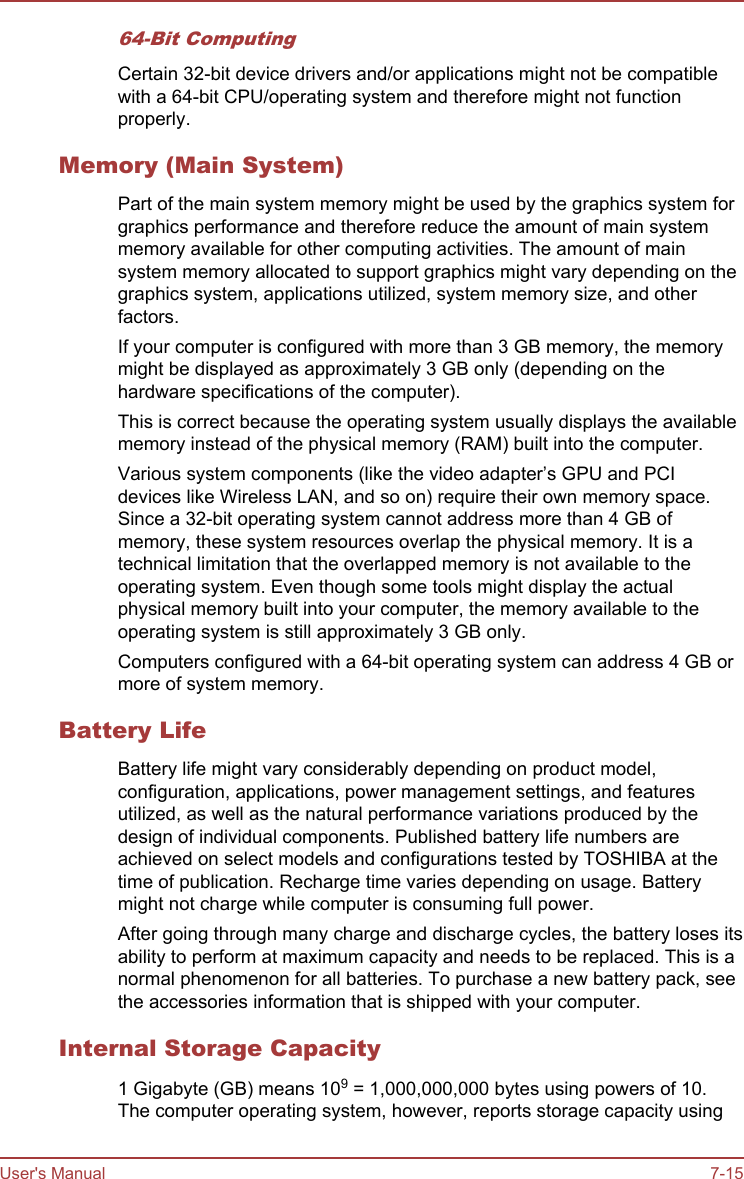 64-Bit ComputingCertain 32-bit device drivers and/or applications might not be compatiblewith a 64-bit CPU/operating system and therefore might not functionproperly.Memory (Main System)Part of the main system memory might be used by the graphics system forgraphics performance and therefore reduce the amount of main systemmemory available for other computing activities. The amount of mainsystem memory allocated to support graphics might vary depending on thegraphics system, applications utilized, system memory size, and otherfactors.If your computer is configured with more than 3 GB memory, the memorymight be displayed as approximately 3 GB only (depending on thehardware specifications of the computer).This is correct because the operating system usually displays the availablememory instead of the physical memory (RAM) built into the computer.Various system components (like the video adapter’s GPU and PCIdevices like Wireless LAN, and so on) require their own memory space.Since a 32-bit operating system cannot address more than 4 GB ofmemory, these system resources overlap the physical memory. It is atechnical limitation that the overlapped memory is not available to theoperating system. Even though some tools might display the actualphysical memory built into your computer, the memory available to theoperating system is still approximately 3 GB only.Computers configured with a 64-bit operating system can address 4 GB ormore of system memory.Battery LifeBattery life might vary considerably depending on product model,configuration, applications, power management settings, and featuresutilized, as well as the natural performance variations produced by thedesign of individual components. Published battery life numbers areachieved on select models and configurations tested by TOSHIBA at thetime of publication. Recharge time varies depending on usage. Batterymight not charge while computer is consuming full power.After going through many charge and discharge cycles, the battery loses itsability to perform at maximum capacity and needs to be replaced. This is anormal phenomenon for all batteries. To purchase a new battery pack, seethe accessories information that is shipped with your computer.Internal Storage Capacity1 Gigabyte (GB) means 109 = 1,000,000,000 bytes using powers of 10.The computer operating system, however, reports storage capacity usingUser&apos;s Manual 7-15